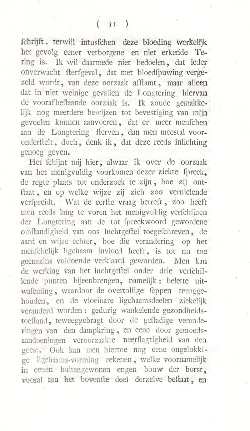 ichrijft, terwijl intusfchen deze bloeding werkelijk hec gevolg eener verborgene en niet erkende Te¬ ring is. Ik wil daarmede niet bedoelen, dat ieder onverwacht fterfgeval, dat met bloedfpuwing verge¬ zeld wordt, van deze oorzaak afftamt, maar alleen dat in niet weinige gevallen de Longtering hiervan de voorafbeftaande oorzaak is. Ik zoude gemakke¬ lijk nog meerdere bewijzen tot bevestiging van mijn gevoelen kunnen aanvoeren, dat er meer menfchen aan de Longtering fterven, dan men meestal voor- onderftelt, doch, denk ik, dat deze reeds inlichting genoeg geven. Het fchijnt mij hier, alwaar ik over de oorzaak van het menigvuldig voorkomen dezer ziekte fpreek, de regte plaats tot onderzoek te zijn, hoe zij ont- ftaat, en op welke wijze zij zich zoo vernielende verfpreidt. Wat de eerde vraag betreft, zoo heeft men reeds lang te voren het menigvuldig verfchijnen der Longtering aan de tot fpreekwoord gewordene omftandigheid van ons luchtgeftel toegefchreven, de aard en wijze echter, hoe die verandering op het menichelijk ligchaam invloed heeft, is tot nu toe geenszins voldoende verklaard geworden. Men kan de werking van het luchtgeftel onder drie verfchil- lende punten bijeenbrengen, namelijk: belette uit- wafeming, waardoor de overtollige lappen terugge¬ houden, en de vloeibare ligchaamsdeelen ziekelijk veranderd worden; gedurig wankelende gezondheids- toefland, teweeggebragt door de geftadige verande¬ ringen van den dampkring, en eene door gemoeds¬ aandoeningen veroorzaakte neerflagtigheid van den geest. Ook kan men hiertoe nog eene ongelukki¬ ge ligchaams-vorming rekenen, welke voornamelijk in eenen buitengewonen engen bouw der borst, vooral aan het bovenfte deel der zelve beftaat, en