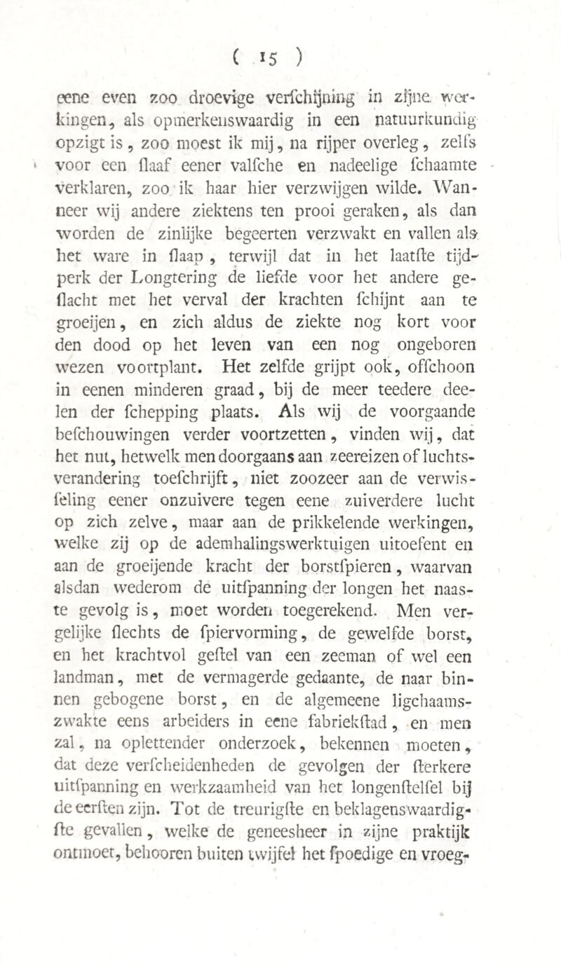 eene even zoo droevige verichijuing in zijne wer¬ kingen, als opmerkeiiswaardig in een natuurkundig opzigt is, zoo moest ik mij, na rijper overleg, zelfs • voor een Haaf eener valfche en nadeelige fchaamte verklaren, zoo ik haar hier verzwijgen wilde. Wan¬ neer wij andere ziektens ten prooi geraken, als dan worden de zinlijke begeerten verzwakt en vallen als liet ware in daap , terwijl dat in het laatfte tijd¬ perk der Longtering de liefde voor het andere ge¬ dacht met het verval der krachten fchijnt aan te groeijen, en zich aldus de ziekte nog kort voor den dood op het leven van een nog ongeboren wezen voortplant. Het zelfde grijpt ook, offchoon in eenen minderen graad, bij de meer teedere dee- len der fchepping plaats. Als wij de voorgaande befchouwingen verder voortzetten, vinden wij, dat het nut, hetwelk men doorgaans aan zeereizen of luchts- verandering toefchrijft, niet zoozeer aan de verwis- feling eener onzuivere tegen eene zuiverdere lucht op zich zelve, maar aan de prikkelende werkingen, welke zij op de ademhalingswerktuigen uitoefent en aan de groeijende kracht der borstfpieren, waarvan alsdan wederom de uitfpanning der longen het naas¬ te gevolg is, moet worden toegerekend. Men ver¬ gelijke Hechts de fpiervorming, de gewelfde borst, en het kracht vol gedel van een zeeman of wel een landman, met de vermagerde gedaante, de naar bin¬ nen gebogene borst, en de algemeene lichaams¬ zwakte eens arbeiders in eene fabriekftad, en men zal, na oplettender onderzoek, bekennen moeten, dat deze verfcheidenheden de gevolgen der derkere uitfpanning en werkzaamheid van het longenftelfel bij de eerden zijn. Tot de treurigde en beklagenswaardig- fte gevallen, welke de geneesheer in zijne praktijk ontmoet, behooren buiten twijfel het fpoedige en vroeg-