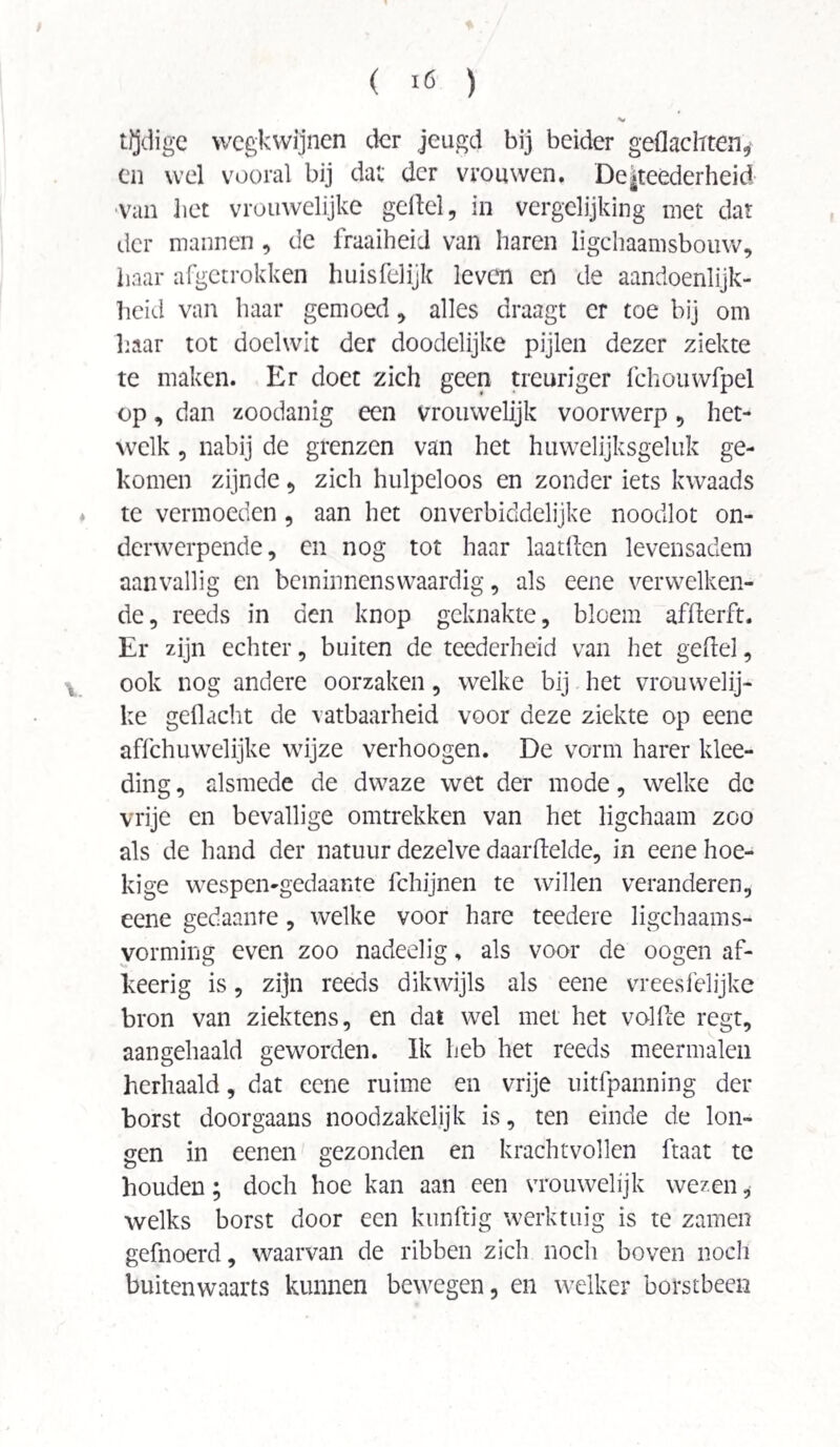 ( >6 ) tijdige wegkwijnen der jeugd bij beider geflachten, en wel vooral bij dat der vrouwen. De|teederheid van liet vrouwelijke gefiel, in vergelijking met dat der mannen , de fraaiheid van haren ligchaamsbouw, haar afgetrokken huisfelijk leven en de aandoenlijk¬ heid van haar gemoed, alles draagt er toe bij om haar tot doelwit der doodelijke pijlen dezer ziekte te maken. Er doet zich geen treuriger fchouwfpel op, dan zoodanig een vrouwelijk voorwerp, het¬ welk , nabij de grenzen van het huwelijksgeluk ge¬ komen zijnde, zich hulpeloos en zonder iets kwaads te vermoeden, aan het onverbiddelijke noodlot on¬ derwerpende, en nog tot haar laatflen levensadem aanvallig en beminnenswaardig, als eene verwelken¬ de, reeds in den knop geknakte, bloem afflerft. Er zijn echter, buiten de teederheid van het gefiel, ook nog andere oorzaken, welke bij het vrouwelij¬ ke geflacht de vatbaarheid voor deze ziekte op eene affehuwelijke wijze verhoogen. De vorm harer klee- ding, alsmede de dwaze wet der mode, welke dc vrije en bevallige omtrekken van het ligchaam zoo als de hand der natuur dezelve daarftelde, in eene hoe¬ kige wespen-gedaante fchijnen te willen veranderen, eene gedaante, welke voor hare teedere ligchaams- yorming even zoo nadeelig, als voor de oogen af- keerig is, zijn reeds dikwijls als eene vreesfelijke bron van ziektens, en dat wel met het volfle regt, aangehaald geworden. Ik heb het reeds meermalen herhaald, dat eene ruime en vrije uitfpanning der borst doorgaans noodzakelijk is, ten einde de lon¬ gen in eenen gezonden en krachtvollen ftaat te houden; doch hoe kan aan een vrouwelijk wezen, welks borst door een künftig werktuig is te zamen gefnoerd, waarvan de ribben zich noch boven noch buitenwaarts kunnen bewegen, en welker borstbeen