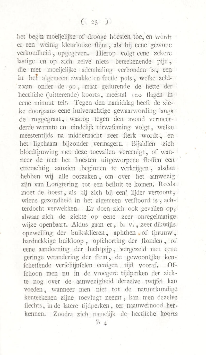 ( -3 ) hce begin mocijelijke of drooge hoesten toe, en wordt er een weinig kleurlooze (lijm, als bij eene gewone verkoudheid, opgegeven. Hierop volgt eene zekere lastige en op zich zelve niets beteekenende pijn, die met moeijelijke ademhaling verbonden is, een in het algemeen zwakke en (belle pols, welke zeld¬ zaam onder de 90, maar gedurende de bette der hectifche (uitterende) koorts, meestal 120 (lagen in eene minuut telt. Tegen den namiddag heeft de zie- c* o ke doorgaans eene huiverachtige gewaarwording langs de ruggegraat, waarop tegen den avond vermeer¬ derde warmte en eindelijk uitwafeming volgt, welke meestentijds na middernacht zeer fterk wordt, en het ligchaam bijzonder vermagert. Bijaldien zich bloedfpuwing met deze toevallen vereenigt, of wan¬ neer de met het hoesten uitgeworpene doffen een etterachtig aanzien beginnen te verkrijgen, alsdan hebben wij alle oorzaken, om over het aanwezig zijn van Longtering tot een befluit te komen. Reeds moet de hoest, als hij zich bij een’ lijder vertoont, wiens gezondheid in het algemeen verftoord is, ach¬ terdocht verwekken. Er doen zich ook gevallen op, alwaar zich de ziekte op eene zeer onregelmatige wijze openbaart. Aldus gaan er, b. v., zeer dikwijls opzwelling der buiksklieren, aphthen . of (prauw, hardnekkige buikloop , opfchorting der (tonden, of eene aandoening der luchtpijp, vergezeld met eene geringe verandering der (tem, de gewoonlijke ken- fchetlende verfchijnfelen eenigen tijd vooraf. Of- fchoon men nu in de vroegere tijdperken der ziek¬ te nog over de aanwezigheid derzelve twijfel kan voeden, wanneer men niet tot de natuurkundige kenteekenen zijne toevlugt neemt, kan men dezelve Hechts, inde latere tijdperken, ter naauwernood her¬ kennen. Zoodra zich namelijk de hectifche koorts