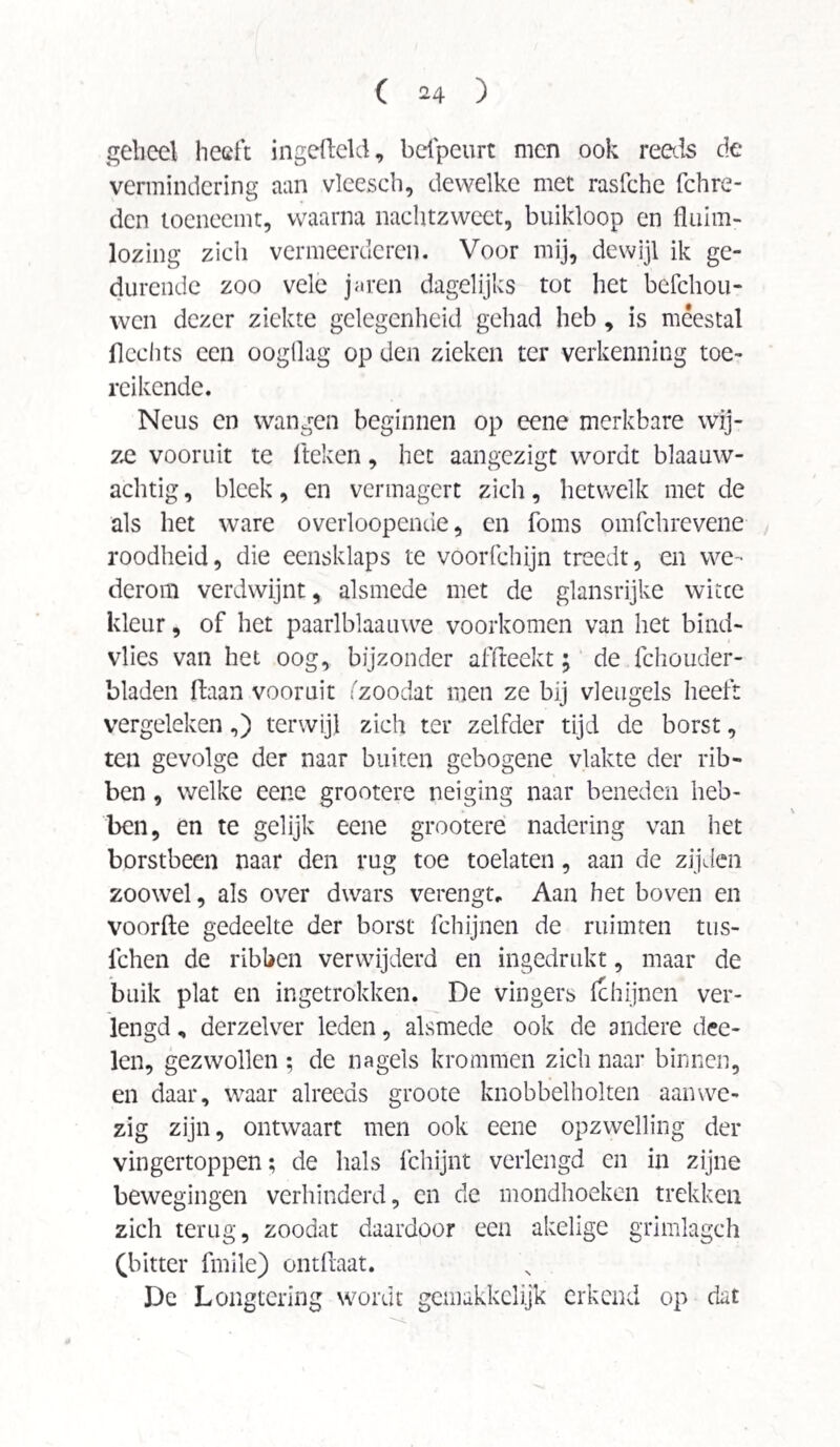 geheel heeft ingcHeld, befpeurt men ook reeds de vermindering aan vleesch, dewelke met rasfche fchre- den toeneemt, waarna nachtzweet, buikloop en fluim- lozing zich vermeerderen. Voor mij, dewijl ik ge¬ durende zoo vele jaren dagelijks tot het befchou- wen dezer ziekte gelegenheid gehad heb, is meestal Hechts een oogllag op den zieken ter verkenning toe¬ reikende. Neus en wangen beginnen op eene merkbare wij¬ ze vooruit te fteken, het aangezigt wordt blaauw- achtig, bleek, en vermagert zich, hetwelk met de als het ware overloopende, en foms omfchrevene roodheid, die eensklaps te voorfchijn treedt, en we¬ derom verdwijnt, alsmede met de glansrijke witte kleur, of het paarlblaauwe voorkomen van het bind- vlies van het oog, bijzonder affteekt; de fchouder- bladen Haan vooruit fzoodat men ze bij vleugels heeft vergeleken,) terwijl zich ter zelfder tijd de borst, ten gevolge der naar buiten gebogene vlakte der rib¬ ben , welke eene grootere neiging naar beneden heb¬ ben, en te gelijk eene grootere nadering van het borstbeen naar den rug toe toelaten, aan de zijden zoowel, als over dwars verengt. Aan het boven en voorde gedeelte der borst fchijnen de ruimten tus- fchen de ribben verwijderd en ingedrukt, maar de buik plat en ingetrokken. De vingers fchijnen ver¬ lengd , derzelver leden, alsmede ook de andere dee- len, gezwollen ; de nagels krommen zich naar binnen, en daar, waar alreeds groote knobbelholten aanwe¬ zig zijn, ontwaart men ook eene opzwelling der vingertoppen; de hals fchijnt verlengd en in zijne bewegingen verhinderd, en cle mondhoeken trekken zich terug, zoodat daardoor een akelige gnmlagch (bitter fmile) ontHaat. De Longtering wordt gemakkelijk erkend op dat