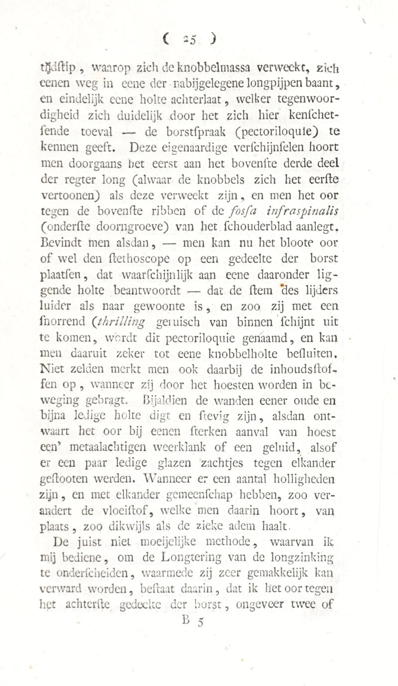 V tfldftip , waarop zich de knobbelmassa verweckt. Eich eenen weg in eene der nabijgelegene longpijpen baant, en eindelijk eene holte achterlaat, welker tegenwoor¬ digheid zich duidelijk door het zich hier kenfehet- fende toeval — de borstfpraak (pectoriloqule) te kennen geeft. Deze eigenaardige verfchijnfelen hoort men doorgaans bet eerst aan het bovenlte derde deel der regter long (alwaar de knobbels zich het eerfte vertoonen) als deze verweekt zijn, en men het oor tegen de bovenfte ribben of de fosfa infraspinalis (onderfte doorngroeve) van het fchouderblad aanlegt. Bevindt men alsdan, — men kan nu het bloote oor of wel den ftethoscope op een gedeelte der borst plaatfen, dat waarfchijnlijk aan eene daaronder lig¬ gende holte beantwoordt — dat de ftem *des lijders luider als naar gewoonte is, en zoo zij met een fnorrend (thrilling geiuisch van binnen fchijnt uit te komen, wordt dit pectoriloquie genaamd, en kan men daaruit zeker tot eene knobbelholte befluiten. Niet zelden merkt men ook daarbij de inhoudsftof- fen op, wanneer zij door het hoesten worden in be¬ weging gebragt. Bijaldien de wanden eener oude en bijna ledige holte digt en ftevig zijn, alsdan ont¬ waart het oor bij eenen fterken aanval van hoest een’ metaalachtigen weerklank of een geluid, alsof er een paar ledige glazen zachtjes tegen elkander geftooten werden. Wanneer er een aantal holligheden zijn, en met elkander gemeenfehap hebben, zoo ver¬ andert de vloeiftof, welke men daarin hoort, van plaats, zoo dikwijls als de zieke adem haalt. De juist niet moeijelijke methode, waarvan ik mij bediene, om de Longtering van de longzinking te onderfcheiden, waarmede zij zeer gemakkelijk kan verward worden, beftaat daarin, dat ik liet oor tegen het achterfte gedeelte der borst, ongeveer twee of B 5