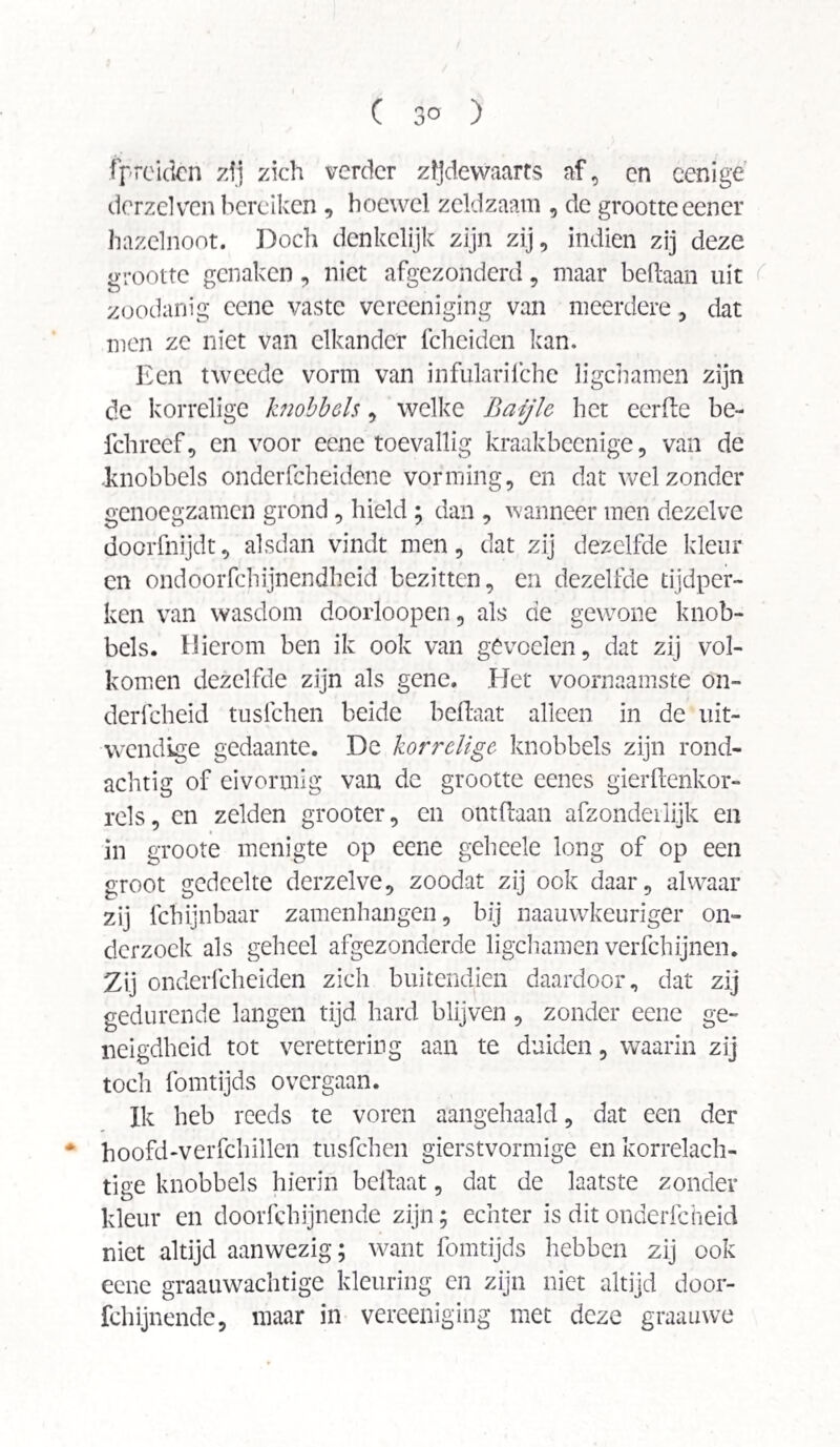 fpreiden zij zich verder zïjdewaarfs af, en cenige dcrzelven bereiken , hoewel zeldzaam , de grootte eener hazelnoot. Doch denkelijk zijn zij, indien zij deze grootte genaken, niet afgezonderd, maar beftaan uit zoodanig cene vaste vereeniging van meerdere, dat men ze niet van elkander fcheiden kan. Een tweede vorm van infularilche ligchamen zijn de korrelige knobbels, welke Baijlc liet eerde be- fchreef, en voor eene toevallig kraakbeenige, van de .knobbels onderfcheidene vorming, en dat wel zonder genoegzamen grond, hield ; dan , wanneer men dezelve doorfnijdt, alsdan vindt men, dat zij dezelfde kleur en ondoorfchijnendheid bezitten, en dezelfde tijdper¬ ken van wasdom doorloopen, als de gewone knob¬ bels. Hierom ben ik ook van gevoelen, dat zij vol¬ komen dezelfde zijn als gene. Het voornaamste on- derfcheid tusfehen beide beftaat alleen in de uit¬ wendige gedaante. De korrelige knobbels zijn rond¬ achtig of ei vormig van de grootte eenes gierftenkor- rels, en zelden grooter, en ontdaan afzonderlijk en in groote menigte op eene geheele long of op een groot gedeelte derzelve, zoodat zij ook daar, alwaar zij fchijnbaar zamenhangen, bij naauwkeuriger on¬ derzoek als geheel afgezonderde ligchamen verfchijnen. Zij onderfcheiden zich buitendien daardoor, dat zij gedurende langen tijd hard blijven, zonder eene ge¬ neigdheid tot verettering aan te duiden, waarin zij toch fomtijds overgaan. Ik heb reeds te voren aangehaald, dat een der * hoofd-verfchillen tusfehen gierstvormige en korrelach¬ tige knobbels hierin beftaat, dat de laatste zonder kleur en doorfchijnende zijn; echter is dit onderfcheid niet altijd aanwezig; want fomtijds hebben zij ook eene graauwachtige kleuring en zijn niet altijd door¬ fchijnende, maar in vereeniging met deze graauwe