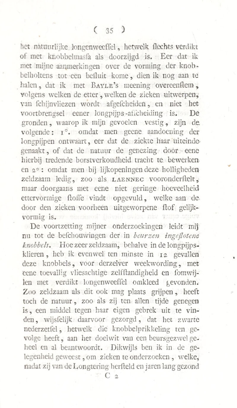 het natuurlijke kmgenweeffel, hetwelk flechts verdikt of met knobbelmasfa als doorzijgd is. Eer dat ik met mijne aanmerkingen over de vorming der knob- belholtens tot een bell uit kome, dien ik nog aan te halen , dat ik met Bayle’s meening overeenftem , volgens welken de etter , welken de zieken uitwerpen, van fchijnvliezen wordt afgefcheiden, en niet het voortbrengsel eener löngpijps-affeheiding is. De gronden, waarop ik mijn gevoelen vestig, zijn de. volgende: i°. omdat men geene aandoening der longpijpen ontwaart, eer dat de ziekte haar uiteinde* genaakt, of dat de natuur de genezing door eene hierbij tredende borst verkoudheid tracht te bewerken en 2° : omdat men bij lijkopeningen deze holligheden zeldzaam ledig, zoo als laennec vooronderftelt, maar doorgaans met eene niet geringe hoeveelheid ettervormige floffe vindt opgevuld, welke aan de door den zieken voorheen uitgeworpene ftof gelijk¬ vormig is. De voortzetting mijner onderzoekingen leidt mij nu tot de befchouwingen der in beurzen ingeflotene knobbels. Hoe zeer zeldzaam, behalve in de longpijps- klieren, heb ik evenwel ten minste in 12 gevallen deze knobbels, voor derzelver weekwording, met eene toevallig vliesachtige zelfftandigheid en fomwij- len met verdikt longenweeffel omkleed gevonden. Zoo zeldzaam als dit ook mag plaats grijpen, heeft toch de natuur, zoo als zij ten allen tijde genegen is, een middel tegen haar eigen gebrek uit te vin¬ den , wijsfelijk daarvoor gezorgd, dat het zwarte nederzetfel, hetwelk die knobbelprikkeling ten ge¬ volge heeft, aan het doelwit van een beursgezwel ge¬ heel en al beantwoordt. Dikwijls ben ik in de ge¬ legenheid geweest, om zieken te onderzoeken , welke, nadat zij van de Longtering herfteld en jaren lang gezond C 2