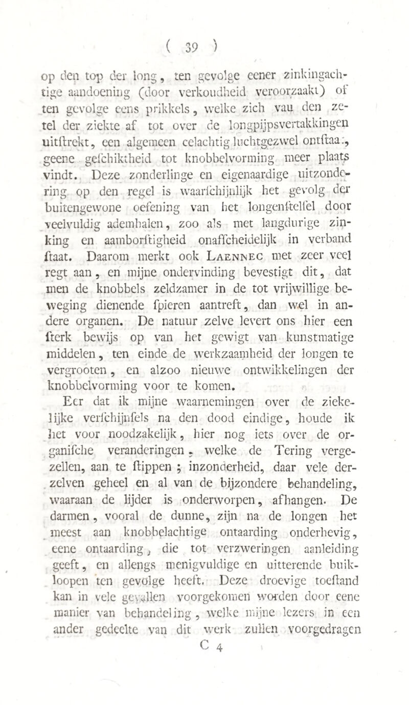 op den top der long, ten gevolge eener zinkingach¬ tige aandoening (door verkoudheid veroorzaakt) oi ten gevolge eens prikkels, welke zich vau den ze¬ tel der ziekte af tot over de longpijpsvertakkingen uitftrekt, een algemeen celachtig luchtgezwel ontftaa:, geene gefchiktheid tot knobbelvorming meer plaats vindt. Deze zonderlinge en eigenaardige uitzonde¬ ring op den regel is waarichijnlijk het gevrolg der buitengewone oefening van het lqngenftelfel door veelvuldig ademhalen, zoo als met langdurige zin¬ king en aamborftigheid onaffeheidelijk in verband ftaat. Daarom merkt ook Laennec met zeer veel regt aan, en mijne ondervinding bevestigt dit, dat men de knobbels zeldzamer in de tot vrijwillige be¬ weging dienende fpieren aantreft, dan w.el in an¬ dere organen. De natuur zelve levert ons hier een fterk bewijs op van het gewigt van kunstmatige middelen, ten einde de werkzaamheid der longen te vergrooten, en alzoo nieuwe ontwikkelingen der knobbelvorming voor te komen. Eer dat ik mijne waarnemingen over de zieke¬ lijke verfchijnfels na den dood eindige, houde ik liet voor noodzakelijk, hier nog iets over de or- ganifche veranderingen - welke de Tering verge¬ zellen, aan te flippen ; inzonderheid, daar vele der- zelven geheel en al van de bijzondere behandeling, waaraan de lijder is onderworpen, afhangen. De darmen, vooral de dunne, zijn na de longen het meest aan knobbelachtige ontaarding onderhevig, eene ontaarding} die tot verzweringen aanleiding geeft, en allengs menigvuldige en uitterende buik- loopen ten gevolge heeft. Deze droevige toeftand kan in vele gevallen voorgekomen worden door eene manier van behandeling, welke mijne lezers in een ander gedeelte van dit werk zullen voorgedragen C 4