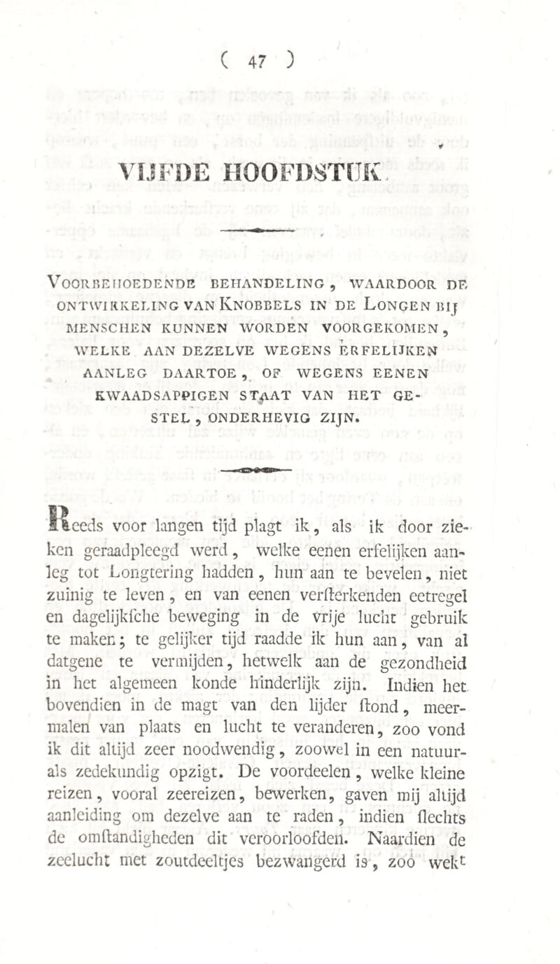 ¥ VIJFDE HOOFDSTUK. Voorbehoedende behandeling, waardoor de ontwikkeling van Knobbels in de Longen bij MENSCHEN KUNNEN WORDEN VOORGEKOMEN, WELKE AAN DEZELVE WEGENS ERFELIJKEN AANLEG DAARTOE, OF WEGENS EENEN KWAAD SAPPIGEN ST^iAT VAN HET GE¬ STEL , ONDERHEVIG ZIJN. Steeds voor langen tijd plagt ik, als ik door zie¬ ken geraadpleegd werd , welke eenen erfelijken aan¬ leg tot Longtering hadden, hun aan te bevelen, niet zuinig te leven, en van eenen verderbenden eetregel en dagelijkfche beweging in de vrije lucht gebruik te maken; te gelijker tijd raadde ik hun aan, van al datgene te vermijden, hetwelk aan de gezondheid in het algemeen konde hinderlijk zijn. Indien het bovendien in de magt van den lijder ftond, meer¬ malen van plaats en lucht te veranderen, zoo vond ik dit altijd zeer noodwendig, zoowel in een natuur- als zedekundig opzigt. De voordeelen, welke kleine reizen, vooral zeereizen, bewerken, gaven mij altijd aanleiding om dezelve aan te raden, indien Hechts de om Handigheden dit veroorloofden. Naardien de zeelucht met zoutdeeltjes bezwangerd is, zoó wekc