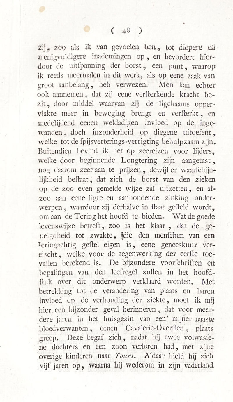 2ij, zoo als ik van gevoelen hen, tot diepere eil mcnigvuldigere inademingen op, en bevordert hier¬ door de uitfpanning der borst, een punt, waarop ik reeds meermalen in dit werk, als op eene zaak van groot aanbelang, heb verwezen. Men kan echter ook aannemen, dat zij eene vermerkende kracht be¬ zit, door middel waarvan zij de ligchaams opper¬ vlakte meer in beweging brengt en vcrflerkt, en medelijdend eenen weldadigen invloed op de inge¬ wanden , doch inzonderheid op diegene uitoefent, welke tot de fpijsverterings-verrigting behulpzaam zijn. Buitendien bevind ik het op zeereizen voor lijders, welke door beginnende Longtering zijn aangetast, nog daarom zeer aan te prijzen, dewijl er waarfchijn- lijkheid beftaat, dat zich de borst van den zieken op de zoo even gemelde wijze zal uitzetten, en al- zoo aan eene ligte en aanhoudende zinking onder¬ werpen , waardoor zij derhalve in Baat gefteld wordt, om aan de Tering het hoofd te bieden. Wat de goede levenswijze betreft, zoo is het klaar , dat de ge¬ neigdheid tot zwakte, »die den menfehen van een teringachtig geftel eigen is, eene geneesktiur ver- eischt, welke voor de tegenwerking der eerfte toe¬ vallen berekend is. De bijzondere voorfchriften en bepalingen van den leefregel zullen in het hoofd- (luk over dit onderwerp verklaard worden. Met betrekking tot de verandering van plaats en haren invloed op de verhouding der ziekte, moet ik mij hier een bijzonder geval herinneren , dat voor meer¬ dere jaren in het huisgezin van een’ mijner naaste bloedverwanten, eenen Cavalerie-Overften, plaats greep. Deze begaf zich, nadat hij twee volwasfe- ne dochters en een zoon verloren had, met zijne overige kinderen naar Tours. Aldaar hield hij zich vijf jaren op, waarna hij wederom in zijn vaderland