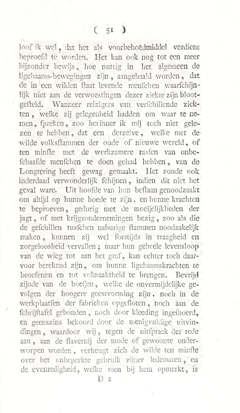 loof ik wel, dat het als voorbehoedmiddel verdient beproefd te worden. Het kan ook nog tot een meer bijzonder bewijs, hoe nuttig in het algemeen de li geh aam s-be wegingen zijn , aangehaald worden, dat de in een wilden Baat levende menfehen waarfchijn- lijk niet aan de verwoestingen dezer ziekte zijn bloot- gefteld. Wanneer reizigers van verfchillende ziek¬ ten , welke zij gelegenheid hadden om waar te ne¬ men, fpreken, zoo herinner ik mij toch niet gele¬ zen te hebben, dat een derzelve, welke met de- wilde volksftammen der oude of nieuwe wereld, of ten minde met de werkzamere rasfen van onbe- fchaafde menfehen te doen gehad hebben, van de Longtering heeft gewag gemaakt. Het zoude ook inderdaad verwonderlijk fchijnen, indien dit niet het geval ware. Uit hoofde van hun beftaan genoodzaakt om altijd op hunne hoede te zijn, en hunne krachten te beproeven, gedurig met de moeijelijkheden der jagt, of met krijgsondernemingeii bezig, zoo als die de gefchillen tusfehen naburige dammen noodzakelijk maken, kunnen zij wel fomtijds in traagheid en zorgeloosheid vervallen ; maar hun geheele levensloop van de wieg tot aan het graf, kan echter toch daar¬ voor berekend zijn, om hunne ligcbaamskrachten te beoefenen en tot volmaaktheid te brengen. Bevrijd zijnde van de boeijen, welke de onvermijdelijke ge¬ volgen der hoogere geest vorming zijn, noch in de werkplaatfen der fabrieken opgcfloten, noch aan de fchrijftafel gebonden , noch door kleeding ingefnoerd, en geenszins bekoord door de menigvuldige uitvin¬ dingen , waardoor wij, tegen de uitfpraak der rede aan, aan de flavernij der mode of gewoonte onder¬ worpen worden, verheugt zich de wilde ten minde over het onbeperkte gebruik zijner ledematen, en de evenredigheid, welke men bij hem opmerkt, is