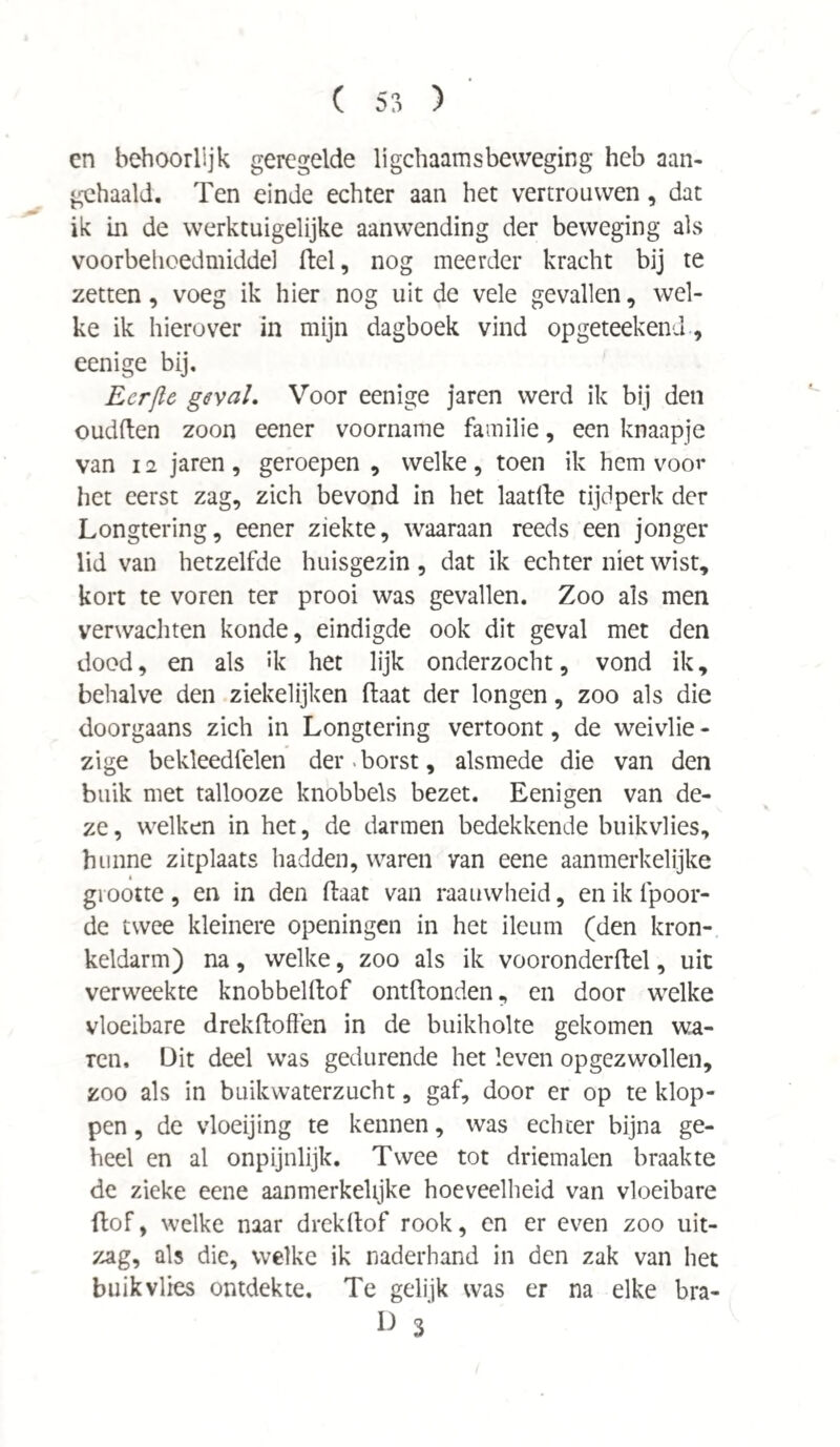 cn behoorlijk geregelde ligchaamsbeweging heb aan¬ gehaald. Ten einde echter aan het vertrouwen , dat ik in de werktuigelijke aanwending der beweging als voorbehoedmiddel fiel, nog meerder kracht bij te zetten, voeg ik hier nog uit de vele gevallen, wel¬ ke ik hierover in mijn dagboek vind opgeteekend, eenige bij, Ecrjle geval. Voor eenige jaren werd ik bij den oudften zoon eener voorname familie, een knaapje van 12 jaren , geroepen , welke , toen ik hem voor het eerst zag, zich bevond in het laatlle tijdperk der Longtering, eener ziekte, waaraan reeds een jonger lid van hetzelfde huisgezin , dat ik echter niet wist, kort te voren ter prooi was gevallen. Zoo als men verwachten konde, eindigde ook dit geval met den dood, en als »k het lijk onderzocht, vond ik, behalve den ziekelijken (laat der longen, zoo als die doorgaans zich in Longtering vertoont, de weivlie - zige bekleedfelen der. borst, alsmede die van den buik met tallooze knobbels bezet. Eenigen van de¬ ze, welken in het, de darmen bedekkende buikvlies, hunne zitplaats hadden, waren van eene aanmerkelijke grootte, en in den (laat van raauvvheid, en ik tpoor- de twee kleinere openingen in het ileum (den kron¬ keldarm) na, welke, zoo als ik vooronderftel, uit verweekte knobbelftof ontftonden, en door welke vloeibare drekftoffen in de buikholte gekomen wa- Ten, Dit deel was gedurende het leven opgezwollen, zoo als in buikwaterzucht, gaf, door er op te klop¬ pen , de vloeijing te kennen, was echter bijna ge¬ heel en al onpijnlijk. Twee tot driemalen braakte de zieke eene aanmerkelijke hoeveelheid van vloeibare dof, welke naar drekdof rook, en er even zoo uit¬ zag, als die, welke ik naderhand in den zak van het buikvlies ontdekte. Te gelijk was er na elke bra- U 3