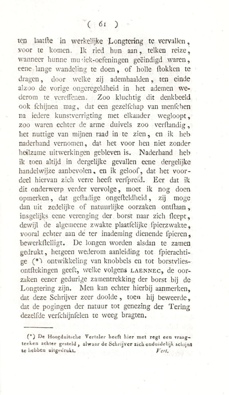 ten laat Ile in werkelijke Longtering te vervallen, voor te komen. Ik ried hun aan, telken reize, wanneer hunne tmiriek-oefeningen geëindigd waren, eene lange wandeling te doen, of holle (lokken te dragen, door welke zij ademhaalden, ten einde alzoo de vorige ongeregeldheid in het ademen we¬ derom te vereffenen. Zoo kluchtig dit denkbeeld ook fchijnen mag, dat een gezelfchap van menfchen na iedere kunstverrigting met elkander wegloopt, zoo waren echter de arme duivels zoo verflandig, het nuttige van mijnen raad in te zien, en ik heb naderhand vernomen, dat het voor hen niet zonder heilzame uitwerkingen gebleven is. Naderhand heb ik toen altijd in dergelijke gevallen eene dergelijke handelwijze aanbevolen, en ik geloof, dat het voor¬ deel hiervan zich verre heeft verfpreid. Eer dat ik dit onderwerp verder vervolge, moet ik nog doen opmerken, dat gedadige ongedeldheid, zij moge dan uit zedelijke of natuurlijke oorzaken ontdaan, insgelijks eene verenging der borst naar zich (leept, dewijl de algemcene zwakte plaatfelijke fpierzwakte, vooral echter aan de ter inademing dienende fpieren, bewerkdelligt. De longen worden alsdan te zamen gedrukt, hetgeen wederom aanleiding tot fpierachti- ge (*k ontwikkeling van knobbels en tot borstvlies- ontdekingen geeft, welke volgens laennec, de oor¬ zaken eener gedurige zamentrekking der borst bij de Longtering zijn. Men kan echter hierbij aanmerken, dat deze Schrijver zeer doolde, toen hij beweerde, dat de pogingen der natuur tot genezing der Tering dezelfde verfchijnfelen te weeg bragten. (*) De Hoogduitsche Vertaler heeft hier met regt een vraag- teeken achter gesteld, alwaar de Schrijver zich onduidelijk schijnt U; hebben uitgedrukt. Vert.