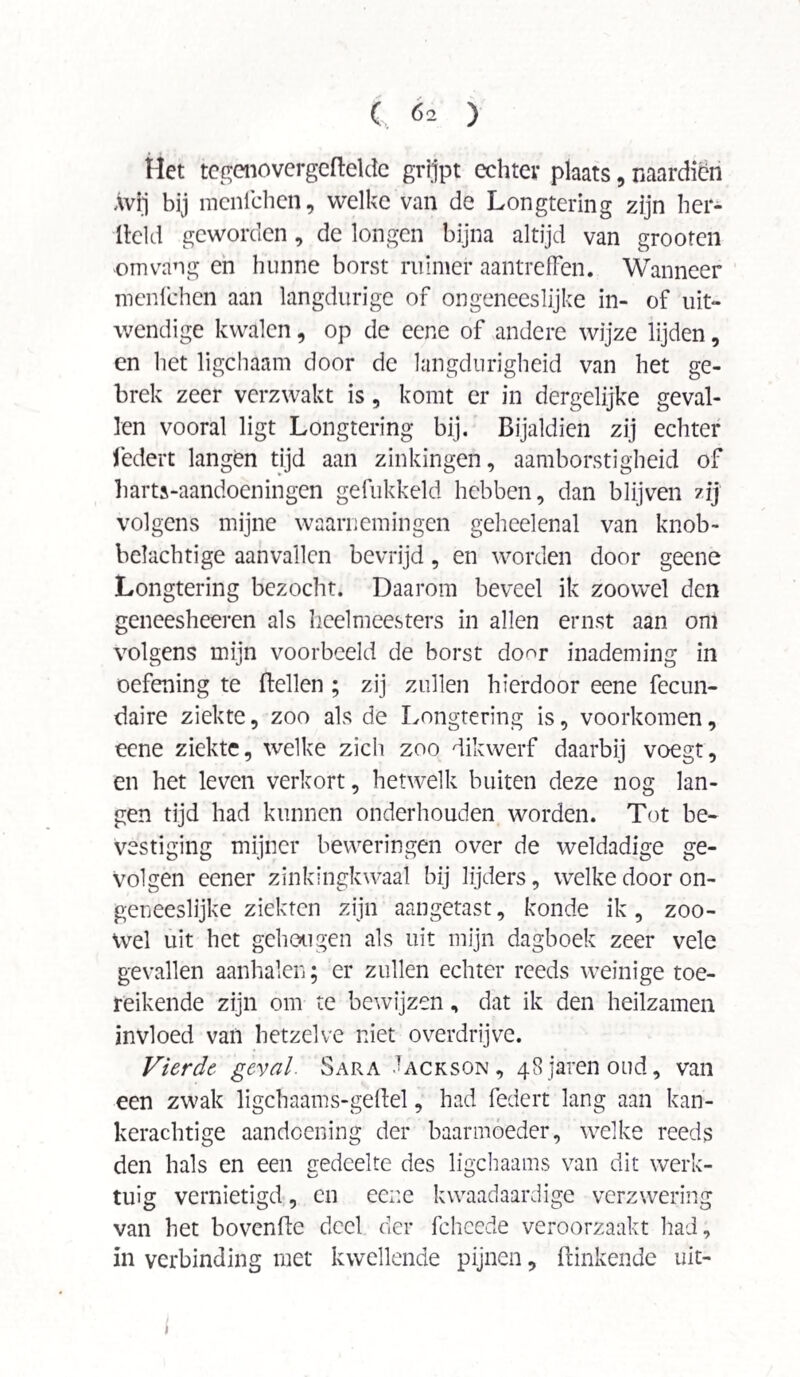 Het tegenovergcBeldc grijpt echter plaats, naardien Avij bij menlchen, welke van de Longtering zijn her- lleld geworden, de longen bijna altijd van grooren omvang en hunne borst ruimer aantrefFen. Wanneer menlchen aan langdurige of ongeneeslijke in- of uit¬ wendige kwalen, op de ecne of andere wijze lijden, en het ligchaam door de langdurigheid van het ge¬ brek zeer verzwakt is, komt er in dergelijke geval¬ len vooral ligt Longtering bij. Bijaldien zij echter federt langen tijd aan zinkingen, aamborstigheid of harts-aandoeningen gefukkeld hebben, dan blijven zij volgens mijne waarnemingen geheelenal van knob¬ belachtige aanvallen bevrijd, en worden door geene Longtering bezocht. Daarom beveel ik zoowel den geneesheeren als heelmeesters in allen ernst aan om volgens mijn voorbeeld de borst do^r inademing in oefening te Bellen ; zij zullen hierdoor eene fecun- daire ziekte, zoo als de Longtering is, voorkomen, eene ziekte, welke zich zoo dikwerf daarbij voegt, en het leven verkort, hetwelk buiten deze nog lan¬ gen tijd had kunnen onderhouden worden. Tot be¬ vestiging mijner beweringen over de weldadige ge¬ volgen eener zinkingkwaal bij lijders, welke door on¬ geneeslijke ziekten zijn aangetast, konde ik, zoo¬ wel uit het geheugen als uit mijn dagboek zeer vele gevallen aanbalen; er zullen echter reeds weinige toe¬ reikende zijn om te bewijzen, dat ik den heilzamen invloed van hetzelve niet overdrijve. Vierde, geval. Sara Jackson , 48 jarenoud, van een zwak ligchaams-geBel, had federt lang aan kan¬ kerachtige aandoening der baarmoeder, welke reeds den hals en een gedeelte des ligchaams van dit werk¬ tuig vernietigd, en eene kwaadaardige verzwering van het hovende deel der fcheede veroorzaakt had, in verbinding met kwellende pijnen, Binkende uit-