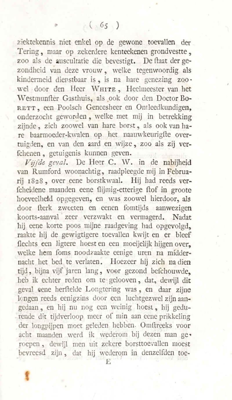 ziektekennis niet enkel op de gewone toevallen der Tering, maar op zekerdere kenteekenen grondvestte, zoo als de auscultatie die bevestigt. De ftaat der ge¬ zondheid van deze vrouw, welke tegenwoordig als kindermeid dienstbaar is, is na have genezing zoo* wel door den Heer White , Heelmeester van het Westmunfter Gasthuis, als ook door den Doctor Bo- RETT, een Poolsch Geneesheer en Ontleedkundigen, onderzocht geworden, welke met mij in betrekking zijnde, zich zoowel van hare borst, als ook van ha¬ re baarmoeder-kwalen op het naauwkeurigfte over¬ tuigden, en van den aard en wijze, zoo als zij ver- fchenen, getuigenis kunnen geven. Vijfde geval. De Heer C. W. in de nabijheid van Rumford woonachtig, raadpleegde mij in Februa¬ ry 1828, over eene borstkwaal. Hij had reeds ver- fcheidene maanden eene flijmig-etterige ftof in groote hoeveelheid opgegeven, en was zoowel hierdoor, als door Berk zweeten en eenen fomtijds aanwezigen koorts-aanval zeer verzwakt en vermagerd. Nadat hij eene korte poos mijne raadgeving had opgevolgd, raakte hij de gewigtigere toevallen kwijt en er bleef Hechts een Jigtere hoest en een moeijelijk hijgen over, welke hem foms noodzaakte eenige uren na midder¬ nacht het bed te verlaten. Hoezeer hij zich nadien tijd, bijna vijf jaren lang, voor gezond befchouwde, heb ik echter reden om te gelooven, dat, dewijl dit geval eene herftelde Longtering was, en daar zijne longen reeds eenigzins door een luchtgezwel zijn aan¬ gedaan , en hij nu nog een weinig hoest, hij gedu¬ rende dit tijdverloop meer of min aan eene prikkeling der longpijpen moet geleden hebben. Omftreeks voor acht maanden werd ik wederom bij dezen man ge^ roepen, dewijl men uit zekere borsttoevallen moest bevreesd zijn, dat hij wederom in denzelfden toe- E t