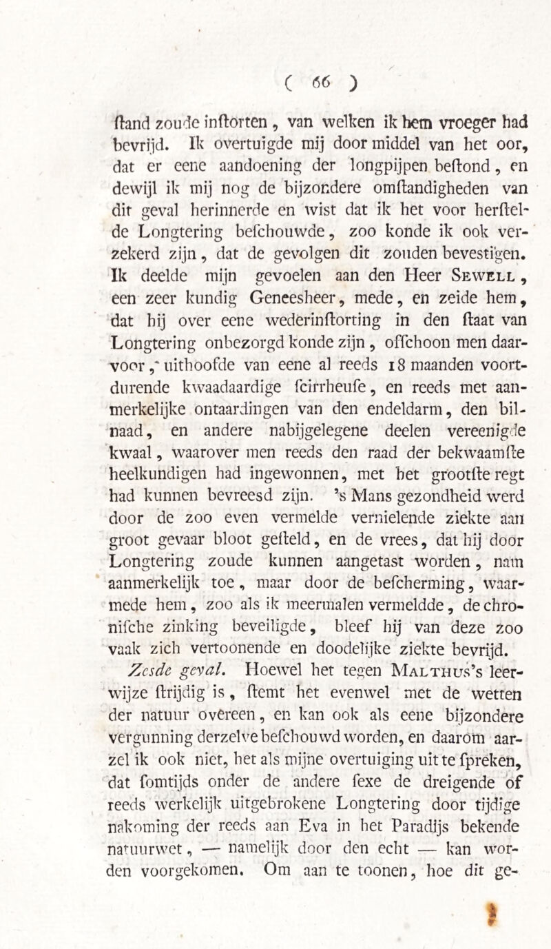 ftand zoude inftorten , van welken ik hem vroeger had bevrijd. Ik overtuigde mij doormiddel van het oor, dat er cenc aandoening der longpijpen beftond, en dewijl ik mij nog de bijzondere omftandigheden van dit geval herinnerde en wist dat ik het voor herfiel- de Longtering befchouwde, zoo konde ik ook ver¬ zekerd zijn, dat de gevolgen dit zouden bevestigen. Ik deelde mijn gevoelen aan den Heer Sewell , een zeer kundig Geneesheer, mede, en zeide hem, dat hij over eene wederinftorting in den ftaat van Longtering onbezorgd konde zijn , offchoon men daar¬ voor uithoofde van eene al reeds 18 maanden voort¬ durende kwaadaardige fcirrheufe, en reeds met aan¬ merkelijke ontaardingen van den endeldarm, den bil¬ naad, en andere nabijgelegene deelen vereenigde kwaal, waarover men reeds den raad der bekwaamde heelkundigen had ingewonnen, met het grootfle regt had kunnen bevreesd zijn. \s Mans gezondheid werd door de zoo even vermelde vernielende ziekte aan groot gevaar bloot geheld, en de vrees, dat hij door Longtering zoude kunnen aangetast worden, nam aanmerkelijk toe, maar door de befcherming, waar¬ mede hem, zoo als ik meermalen vermeldde, de chro- nifche zinking beveiligde, bleef hij van deze zoo vaak zich vertoonende en doodelijke ziekte bevrijd. Zesde geval. Hoewel het tegen Malthus’s leer¬ wijze ftrijdig is, hemt het evenwel met de wetten der natuur overeen, en kan ook als eene bijzondere vergunning derzelve befchouwd worden, en daarom aar¬ zel ik ook niet, het als mijne overtuiging uit te fpreken, dat fomtijds onder de andere fexe de dreigende of reeds werkelijk uïtgebrokene Longtering door tijdige nakoming der reeds aan Eva in het Paradijs bekende natuurwet, — namelijk door den echt — kan wor¬ den voorgekomen. Om aan te toonen, hoe dit ge- I