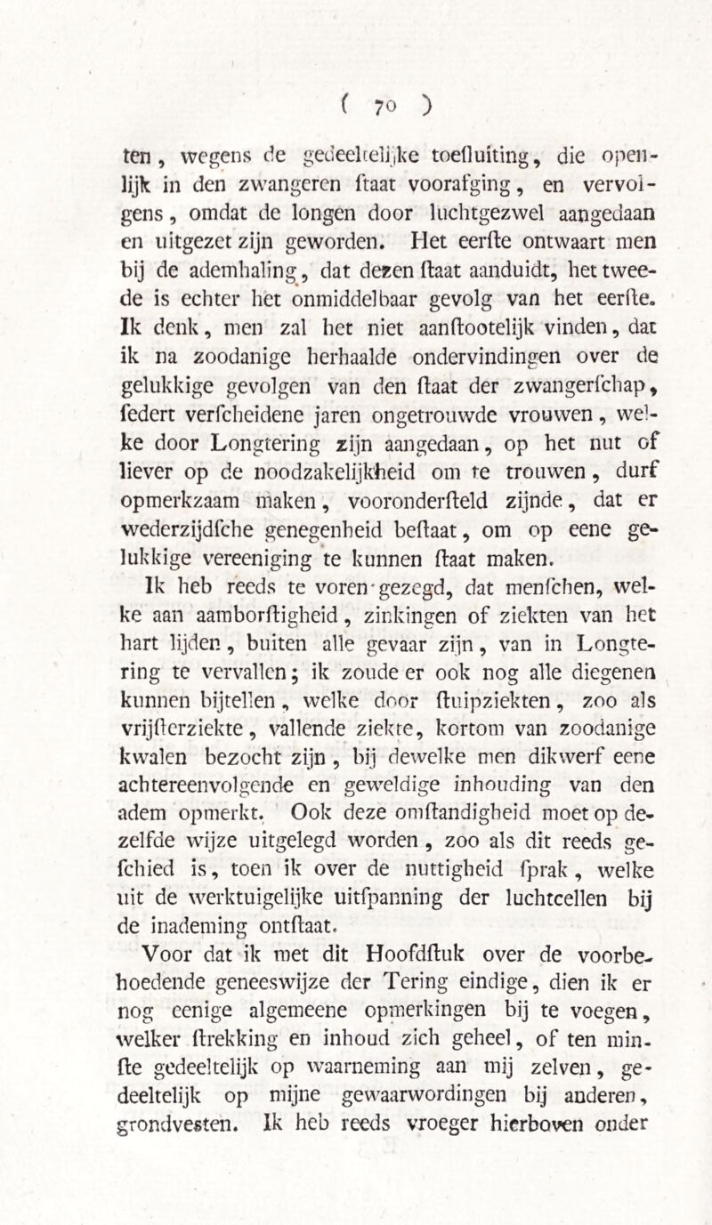ten, wegens de gedeeltelijke todluiting, die open¬ lijk in den zwangercn ftaat voorafging, en vervol¬ gens , omdat de longen door luchtgezwel aangedaan en uitgezet zijn geworden. Het eerfte ontwaart men bij de ademhaling, dat dezen ftaat aanduidt, het twee¬ de is echter het onmiddelbaar gevolg van het eerfte. Ik denk, men zal het niet aanftootelijk vinden, dat ik na zoodanige herhaalde ondervindingen over de gelukkige gevolgen van den ftaat der zwangerfchap, federt verfcheidene jaren ongetrouwde vrouwen, wel¬ ke door Longtering zijn aangedaan, op het nut of liever op de noodzakelijkheid om te trouwen, durf opmerkzaam maken, vooronderfteld zijnde, dat er wederzijdfche genegenheid beftaat, om op eene ge¬ lukkige vereeniging te kunnen ftaat maken. Ik heb reeds te voren • gezegd, dat menfchen, wel¬ ke aan aamborftigheid, zinkingen of ziekten van het hart lijden, buiten alle gevaar zijn, van in Longte¬ ring te vervallen; ik zoude er ook nog alle diegenen kunnen bijtellen, welke door ftuipziekten, zoo als vrijfterziekte, vallende ziekte, kortom van zoodanige kwalen bezocht zijn , bij dewelke men dikwerf eene achtereenvolgende en geweldige inhouding van den adem opmerkt. Ook deze omftandigheid moet op de¬ zelfde wijze uitgelegd worden , zoo als dit reeds ge- fchied is, toen ik over de nuttigheid fprak, welke uit de werktuigelijke uitfpanning der luchtcellen bij de inademing ontftaat. Voor dat ik met dit Hoofdftuk over de voorbe¬ hoedende geneeswijze der Tering eindige, dien ik er nog eenige algemeene opmerkingen bij te voegen, welker ftrekking en inhoud zich geheel, of ten min¬ de gedeeltelijk op waarneming aan mij zelven, ge¬ deeltelijk op mijne gewaarwordingen bij anderen, grondvesten. Ik heb reeds vroeger hierboven onder