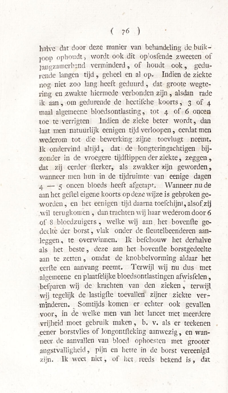 / ( ?6 ) halve dat door deze manier van behandeling de buik¬ loop ophoudt ? wordt ook dit op:osfende zweeten of langzamerhand verminderd, of houdt ook, gedu¬ rende langen tijd , geheel en al op. Indien de ziekte nog niet zoo lang heeft geduurd, dat groote wegte- ring en zwakte hiermede verbonden zijn , alsdan rade ik aan, om gedurende de hectilche koorts, 3 of 4 maal algemecne bloedsontlasting, tot 4 of 6 oneen toe te verrigten Indien de zieke beter wordt, dan laat men natuurlijk eenigen tijd verloopen, eerdat men wederom tot die bewerking zijne toevlugt neemt. Ik ondervind altijd, dat de longteringachtigen bij¬ zonder in de vroegere tijdftippen der ziekte, zeggen , dat zij eerder fterker, als zwakker zijn geworden, wanneer men hun in de tijdruimte van eenige dagen 4 — 5 oneen bloeds heeft afgetapt. Wanneer nu de aan het geitel eigene koorts op deze wijze is gebroken ge¬ worden, en het eenigen tijd daarna toefchijni, alsof zij wil terugkomen , dan trachten wij haar wederom door 6 of 8 bloedzuigers , welke wij aan het bovenfte ge¬ deelte der borst, vlak onder de fleutelbeenderen aan¬ legen , te overwinnen. Ik befchouw het derhalve als het beste, deze aan het bovenlte borstgedeelte aan te zetten, omdat de knobbelvorming aldaar het eerde een aanvang neemt. Terwijl wij nu dus met algemeene en plaatfelijke bloedsontlastingen afwisfelen, befparen wij de krachten van den zieken, terwijl wij tegelijk de lastigfte toevallen zijner ziekte ver¬ minderen. Somtijds komen er echter ook gevallen voor, in de welke men van het lancet met meerdere vrijheid moet gebruik maken, b. v. als er teekenen eener borstvlies of longontfteking aanwezig, en wan¬ neer de aanvallen van bloed ophoesten met grooter angstvalligheid, pijn en hette in de borst vereenigd zijn. Ik weet niet, of het, reeds bekend is, dat