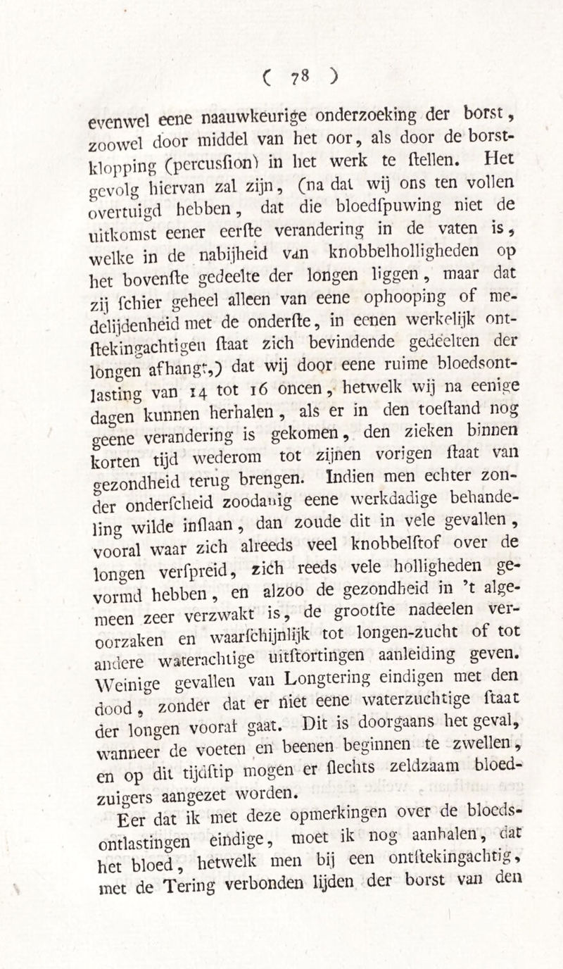 evenwel eene naauwkeurige onderzoeking der borst, zoowel door middel van het oor, als door de borst- klonping (percusfionl in liet werk te (tellen. Het gevolg hiervan zal zijn, (na dal wij ons ten vollen overtuigd hebben, dat die bloedfpuwing niet de uitkomst eener eerde verandering in de vaten is, welke in de nabijheid van knobbelholligheden op het bovenfte gedeelte der longen liggen, maar dat zii fchier geheel alleen van eene ophoopmg of roe- delijdenheid met de onderfie, in eenen werkelijk ont- fiekintachtigen (Vaat zich bevindende gedeelten der longen afhangt,) dat wij door eene ruime bloedsont- lasting van 14 tot 16 oneen, hetwelk wij na eenige da^en”kunnen herhalen , als er in den toeiland nog o-eene verandering is gekomen, den zieken binnen korten tijd wederom tot zijnen vorigen lVaat van gezondheid terug brengen. Indien men echter zon¬ der onderfcheid zoodanig eene werkdadige behande¬ ling wilde in liaan, dan zoude dit in vele gevallen , vooral waar zich alreeds veel knobbelftof over de longen verfpreid, zich reeds vele holligheden ge¬ vormd hebben, en alzoo de gezondheid in ’t alge¬ meen zeer verzwakt is, de grootfte nadeelen ver¬ oorzaken en waarlchijnlijk tot longen-zucht of tot andere waterachtige uitftortingen aanleiding geven. Weinige gevallen van Longtering eindigen met den dood ,& zonder dat er niet eene waterzuchtige ftaat der longen voorat gaat. Dit is doorgaans het geval, wanneer de voeten en beenen beginnen te zwellen, en op dit tijdftip mogen er Hechts zeldzaam bloed¬ zuigers aangezet worden. Èer dat ik met deze opmerkingen over de bloeds- cntlastingen eindige, moet ik nog aanbalen, dat het bloed, hetwelk men bij een ontllekingachtig, met de Tering verbonden lijden der borst van den