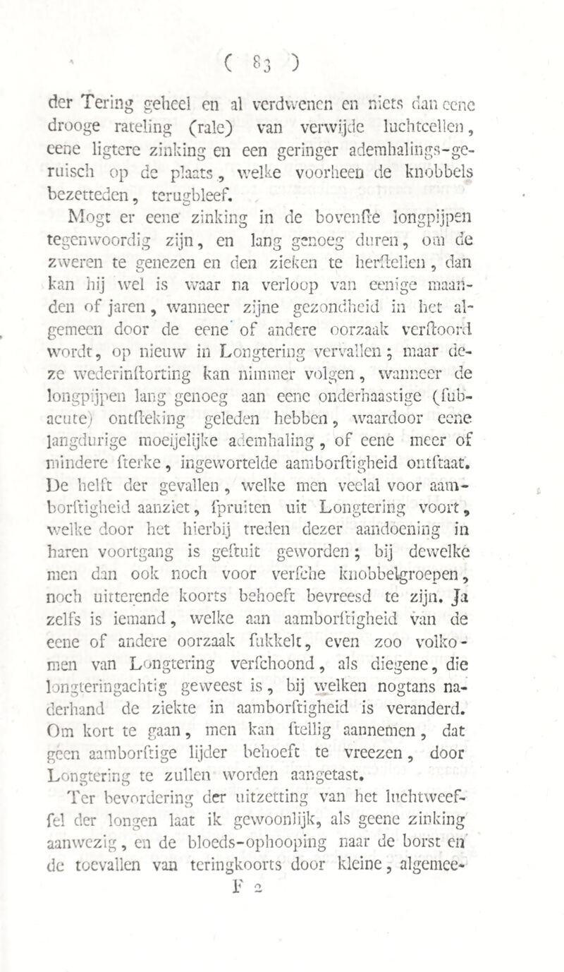 der Tering geheel en al verdwenen en niets dan ccnc drooge rateling (rale) van verwijde luchtcellen, eene ligtere zinking en een geringer ademhalings-ge- ruisch op de plaats, welke voorheen de knobbels bezetteden, terugbleef. Mögt er eene zinking in de hovende longpijpen tegenwoordig zijn, en lang genoeg duren, om de zweren te genezen en den zieken te herdellen, dan kan hij wel is waar na verloop van eenïge maan¬ den of jaren, wanneer zijne gezondheid in het al¬ gemeen door de eene of andere oorzaak verfbord wordt, op nieuw in Longtering vervallen; maar de¬ ze wederinftorting kan nimmer volgen, wanneer de longpijpen lang genoeg aan eene onderhaastige (fub- acute) ontfteking geleden hebben, waardoor eene langdurige moeijelijke ademhaling , of eene meer of mindere fterke, ingewortelde aamborftigheid ontftaat. De helft der gevallen , welke men veelal voor aam¬ borftigheid aanziet, fpruiten uit Longtering voort 9 welke door het hierbij treden dezer aandoening in haren voortgang is geftuit geworden; bij dewelke men dan ook noch voor verfche knobbeigroepen, noch uitterende koorts behoeft bevreesd te zijn. Ja zelfs is iemand, welke aan aamborftigheid van de eene of andere oorzaak fukkelt, even zoo volko¬ men van Longtering verfchoond, als diegene, die longleringachtig geweest is, bij welken nogtans na¬ derhand de ziekte in aamborftigheid is veranderd. Om kort te gaan, men kan ftellig aannemen, dat geen aamborftige lijder behoeft te vreezen, door Longtering te zullen worden aangetast. Ter bevordering der uitzetting van het luchtweef- fel der longen laat ik gewoonlijk, als geene zinking aanwezig, en de bloeds-ophooping naar de borst cn de toevallen van teringkoorts door kleine, algemce*