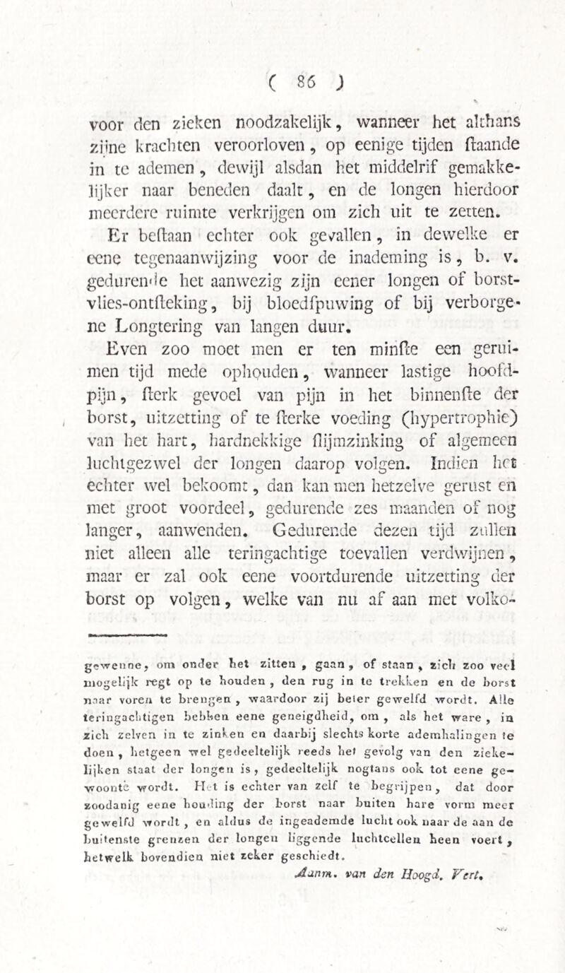 voor den zieken noodzakelijk, wanneer het althans züne krachten veroorloven, op eenige tijden (taande in te ademen, dewijl alsdan het middelrif gemakke¬ lijker naar beneden daalt, en de longen hierdoor meerdere ruimte verkrijgen om zich uit te zetten. Er beltaan echter ook getallen, in dewelke er eene tegenaan wijzing voor de inademing is, b. v. gedurende het aanwezig zijn eener longen of borst- vlies-ontileking, bij bloedfpuwing of bij verborge¬ ne Longtering van langen duur. Even zoo moet men er ten minfee een genii- men tijd mede ophouden, wanneer lastige hoofd¬ pijn , flerk gevoel van pijn in het binnende der borst, uitzetting of te iterke voeding (hypertrophic) van het hart, hardnekkige flijmzinking of algemeen luchigezwel der longen daarop volgen. Indien het echter wel bekoom:, dan kan men hetzelve gerust en met groot voordeel, gedurende zes maanden of nog langer, aanwenden. Gedurende dezen tijd zullen niet alleen alle teringachtige toevallen verdwijnen, maar er zal ook eene voortdurende uitzetting der borst op volgen, welke van nu af aan met volko- g-wenne, om onder tiet zitten , gaan, of staan, zich zoo veel mogelijk regt op te houden , den rug in te trekken en de horst naar vore/i te brengen , -waardoor zij beier gewelfd wordt. Alle teringaclitigen hebben eene geneigdheid, otn , als het ware , in zich zclven in te zinken en daarbij slechts korte ademhalingen te doen , hetgeen wel gedeeltelijk reeds het gevolg van den zieke- lijken staat der longen is, gedeeltelijk nogtans ook tot eene ge¬ woonte wordt. Het is echter van zelf te begrijpen, dat door zoodanig eene houding der borst naar buiten hare vorm meer gewelfd wordt, en aldus de ingeademde lucht ook naar de aan de buitenste grenzen der longen liggende luchtcellen been voert , hetwelk bovendien niet zeker geschiedt. Jtarnn. van den Hoogd, Vert.