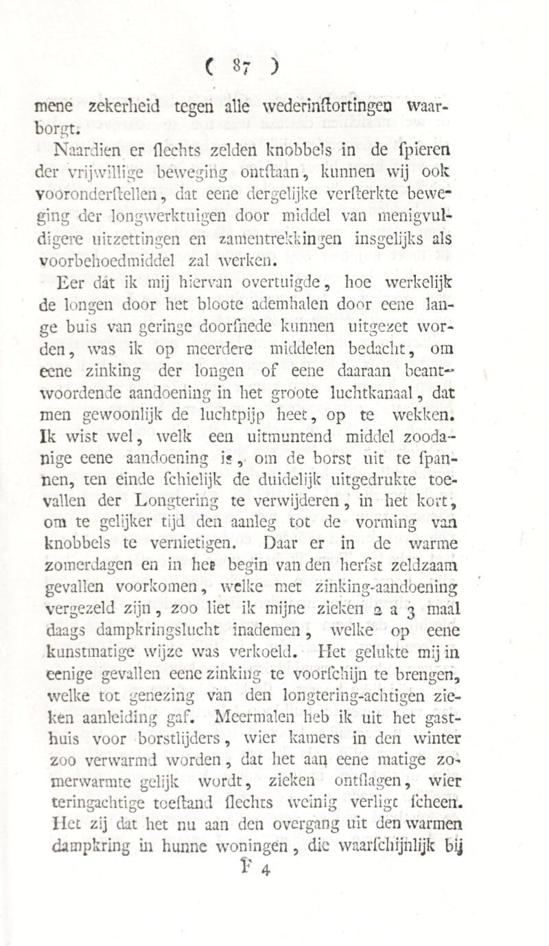 mene zekerheid tegen alle wederindortingen waar¬ borgt. Naardien er Hechts zelden knobbels in de fpieren der vrijwillige beweging ontdaan, kunnen wij ook vooronderdellen, dat eene dergelijke verfterkte bewe¬ ging der longwerktuigen door middel van menigvul- digere uitzettingen en zamentrekkingen insgelijks als voorbehoedmiddel zal werken. Eer dat ik mij hiervan overtuigde, hoe werkelijk de longen door het bloote ademhalen door eene lan¬ ge buis van geringe doorknede kunnen uitgezet wor¬ den, was ik op meerdere middelen bedacht, om eene zinking der longen of eene daaraan beant~ woordende aandoening in bet groote luchtkanaal, dat men gewoonlijk de luchtpijp heet, op te wekken. Ik wist wel, welk een uitmuntend middel zooda¬ nige eene aandoening is, om de borst uit te fpan- nen, ten einde fchielijk de duidelijk uitgedrukte toe¬ vallen der Longtering te verwijderen, in het kort, om te gelijker tijd den aanleg tot de vorming van knobbels te vernietigen. Daar er in de v/arme zomerdagen en in hee begin van den herfst zeldzaam gevallen voorkomen, welke met zinking-aandoening vergezeld zijn, zoo liet ik mijne zieken 2 a 3 maal daags dampkringslucht inademen, welke op eene kunstmatige wijze was verkoeld. Het gelukte mij in eenige gevallen eene zinking te voorfchijn te brengen, welke tot genezing van den longtering-achtigen zie¬ ken aanleiding gaf. Meermalen heb ik uit het gast¬ huis voor borstlijders, wier kamers in den winter zoo verwarmd worden, dat het aan eene matige zo¬ merwarmte gelijk wordt, zieken ontflägen, wier teringachtige toeftand Hechts weinig verligc fcheen. Het zij dat het nu aan den overgang uit den warmen dampkring in hunne woningen , die waarfchijhlijk bij