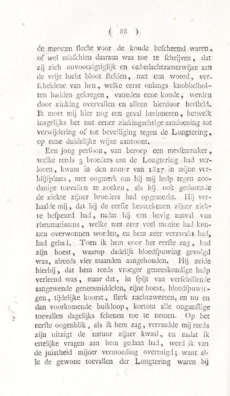 de meesten flccht voor de koude befchermd waren t of wel misfchien daaraan was toe te fchrijven, dat zij zich onvoorzigtiglijk en onbedachtzamerwijze aan de vrije lucht bloot Relden, met een woord, ver- Icheidcne van ben, welke eerst onlangs knobbelhol- ten hadden gekregen, vatteden eene koude, werden door zinking overvallen en alleen hierdoor herfteld. Ik moet mij hier nog een geval herinneren, hetwelk insgelijks het nut cener zinkingachtige aandoening tot verwijdering of tot beveiliging tegen de Longtering, op eene duidelijke wijze aantoont. Een jong perfoon, van beroep een mesfentnaker, welke reeds 3 broeders aan de Longtering had ver¬ loren, kwam in den zomer van 1827 in mijne ver¬ blijfplaats , met oogmerk om bij mij hulp tegen zoo¬ danige toevallen te zoeken, als hij ook gedurende de ziekte zijner broeders had opgemerkt. Hij ver¬ haalde mij, dat hij de eerde kenteekenen zijner ziek¬ te befpeurd had, nadat hij een hevig aanval van rheumatismus, welke met zeer veel moeite had kun¬ nen overwonnen worden, en hem zeer verzwakt had, had gehad. Toen ik hem voor het eerde zag, had zijn hoest, waarop dadelijk bloedfpuwing gevolgd was, alreeds vier maanden aangehouden. Hij zekie hierbij, dat hem reeds vroeger geneeskundige hulp verleend was, maar dat, in fpijt van verfchillende aangewende geneesmiddelen, zijne hoest. bloedfpuwii;- gen, tijdelijke koorst, derk nachtzweeten, en nu en dan voorkomende buikloop, kortom alle ongundige toevallen dagelijks fchenen toe te nemen. Op het eerde oogenblik , als ik hem zag, verraadde mij reeds zijn uitzigt de natuur zijner kwaal, en nadat ik ettelijke vragen aan hem gedaan had, werd ik van de juistheid mijner vermoeding overtuigd; want al¬ le de gewone toevallen der Longtering waren bij
