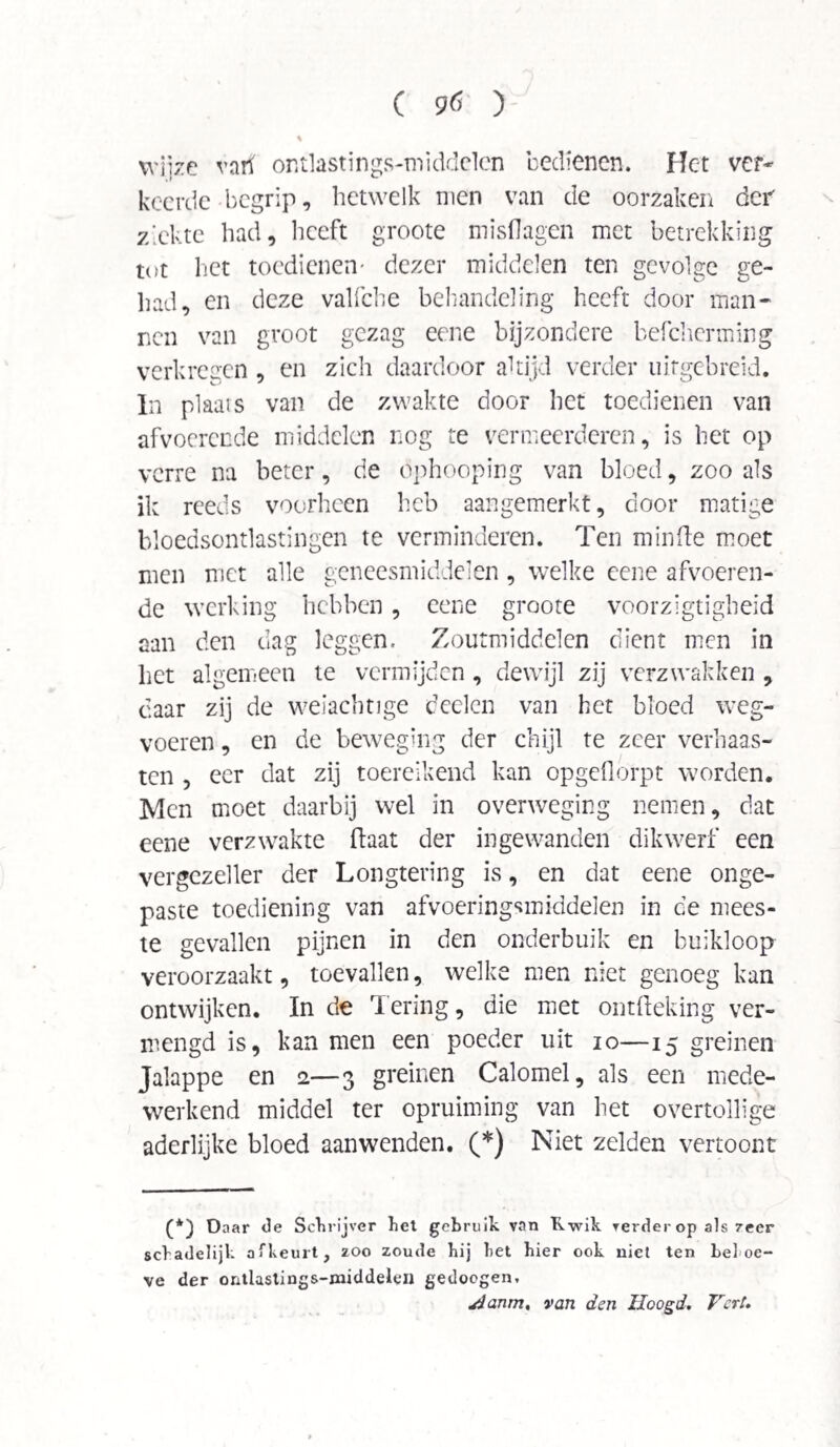 wjjze varf or.tlastings-middclen bedienen. Het ver¬ keerde begrip, hetwelk men van de oorzaken der ziekte had, heeft groote misdagen met betrekking tot het toedienen- dezer middelen ten gevolge ge¬ had, en deze valfche behandeling heeft door man¬ nen van groot gezag eene bijzondere befcherming verkregen , en zich daardoor altijd verder uirgebreid. In plaais van de zwakte door het toedienen van afvoerende middelen nog te vermeerderen, is het op verre na beter, de ophooping van bloed, zoo als ik reeds voorheen heb aangemerkt, door matige bloedsontlastingen te verminderen. Ten minde moet men met alle geneesmiddelen, welke eene afvoeren¬ de werking hebben, eene groote voorzigtigheid aan den dag leggen. Zoutmiddelen dient men in het algemeen te vermijden, dewijl zij verzwakken , daar zij de weiachtige deelen van het bloed weg¬ voeren , en de beweging der chijl te zeer verhaas¬ ten , eer dat zij toereikend kan opgeflórpt worden. Men moet daarbij wel in overweging nemen, dat eene verzwakte ftaat der ingewanden dikwerf een vergezeller der Longtering is, en dat eene onge¬ paste toediening van afvoeringsmiddelen in de mees¬ te gevallen pijnen in den onderbuik en buikloop veroorzaakt, toevallen, welke men niet genoeg kan ontwijken. In de Tering, die met ontfteking ver¬ mengd is, kan men een poeder uit io—15 greinen Jalappe en 2—3 greinen Calomel, als een mede¬ werkend middel ter opruiming van het overtollige aderlijke bloed aanwenden. (*) Niet zelden vertoont (*) Daar de Schrijver het gebruik van Kwik verder op als 7eer schadelijk afkeurt, zoo zoude hij het hier ook niet ten behoe¬ ve der ontlastings-middeleu gedoogen, yjanm, van den Hoogd. Vert.