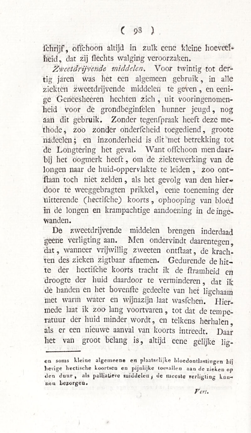 ichrjjf, offchoon altijd in zulk eene kleine hoeveel* heid, dat zij flechts walging veroorzaken. Zweetdrijvende, middelen. Voor twintig tot der¬ tig jaren was het een algemeen gebruik, in alle ziekten zweetdrijvende middelen te geven, en eeni- gc Gcncesheeren hechten zich , uit vooringenomen¬ heid voor de grondbeginfelen hunner jeugd, nog aan dit gebruik. Zonder tegenfpraak heeft deze me¬ thode, zoo zonder onderfcheid toegediend, groote nadeelen; en inzonderheid is dit met betrekking tot de Longtering het geval. Want offchoon men daar¬ bij het oogmerk heeft, om de ziektewerking van de longen naar de huid-oppervlakte te leiden , zoo ont- ftaan toch niet zelden, als het gevolg van den hier« door te weeggebragten prikkel, eene toeneming der uitterende (hectifche) koorts , ophooping van bloed in de longen en krampachtige aandoening in de inge¬ wanden. De zweetdrijvende middelen brengen inderdaad geene verligting aan. Men ondervindt daarentegen, dat, wanneer vrijwillig zweeten ontftaat, de krach¬ ten des zieken zigtbaar afnemen. Gedurende de hit¬ te der hectifche koorts tracht ik de ftramheid en droogte der huid daardoor te verminderen, dat ik de handen en het bovenfte gedeelte van het ligchaam met warm water en wijnazijn laat wasfehen. Hier¬ mede laat ik zoo lang voortvaren, tot dat de tempe¬ ratuur der huid minder wordt, en telkens herhalen, als er een nieuwe aanval van koorts intreedt. Daar het van groot belang is, altijd eene gelijke lig- * en soms kleine algemeene en plaatselijke bloedontlastingen tij hevige hectische koortsen en pijnlijke toevallen aan de zieken op den duur, als paUiatieve middelen t de meeste verligting knn- ntu bezorgen.