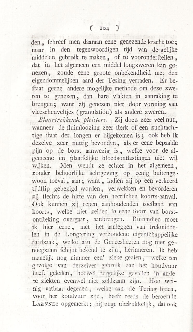 den , fchreef men daaraan eene genezende kracht toe; maar in den tegenvvoordigen tijd van dergelijke middelen gebruik te maken # of te vooronderftellen, dat in het algemeen een middel longzweren kan ge¬ nezen, zoude eene groote onbekendheid met den eigendommelijken aard der Tering verraden. Er be- ilaat geene andere mogelijke methode om deze zwe¬ ren te genezen, dan hare vlakten in aanraking te brengen; want zij genezen niet door vorming van vleescheuveltjes (granulation) als andere zweren. Blaartrekkende, pleisters. Zij doen zeer veel nut, wanneer de fluimloozing zeer fterk of een zuchtach- tige ftaat der longen er bijgekomen is; ook heb ik dezelve zeer nuttig bevonden, als er eene bepaalde pijn op de borst aanwezig is, welke voor de al- gemeene en plaatfelijke bloedsontlastingen niet wil wijken. Men wendt ze echter in het algemeen, zonder behoorlijke achtgeving op eenig buitenge * woon toeval, aan; want, indien zij op een verkeerd tijdftip gebezigd worden, verwekken en bevorderen zij Hechts de hitte van den hectifchen koorts-aanval. Ook kunnen zij eenen aanhoudenden toefland van koorts, welke niet zelden in eene foorc van borst- ontfteking overgaat, aanbrengen. Buitendien moet ik hier eene, met het aan leggen van trekmidde¬ len in de Longtering verbondene eigenfchappelijke daadzaak, welke aan de Geneesheeren nog niet ge¬ noegzaam fchijnt bekend te zijn, herinneren. Ik heb namelijk nog nimmer een’ zieke gezien, welke ten gïvolge van derzelver gebruik aan het koudvuur heeft geleden, hoewel dergelijke gevallen in ande ^e ziekten evenwel niet zeldzaam zijn. Hoe wei¬ nig vatbaar degenen, welke aan de Tering lijden, voor het koudvuur zijn, heeft reeds de beroem le Laennec opgemerkt; hij zege uitdrukkelijk, dat ook