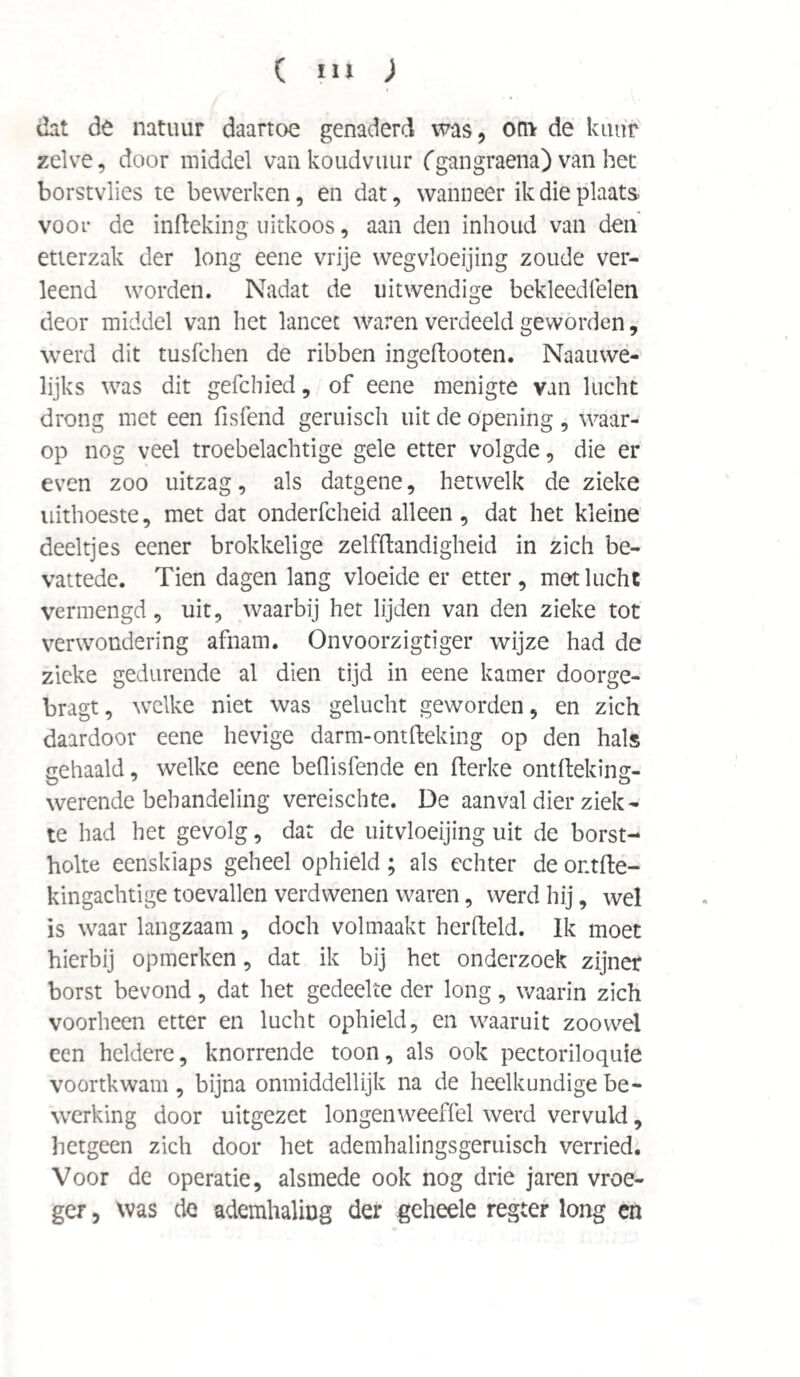 dat de natuur daartoe genaderd was, on* de kuur zelve, door middel van koudvuur fgangraena) van het borstvlies te bewerken, en dat, wanneer ik die plaats, voor de infteking uitkoos, aan den inhoud van den etterzak der long eene vrije wegvloeijing zoude ver¬ leend worden. Nadat de uitwendige bekleedfelen deor middel van het lancet waren verdeeld geworden, werd dit tusfchen de ribben ingeftooten. Naauwe- lijks was dit gefchied, of eene menigte van lucht drong met een fisfend geruisch uit de opening , waar¬ op nog veel troebelachtige gele etter volgde, die er even zoo uitzag, als datgene, hetwelk de zieke uithoeste, met dat onderfcheid alleen, dat het kleine deeltjes eener brokkelige zelfftandigheid in zich be- vattedc. Tien dagen lang vloeide er etter, met lucht vermengd, uit, waarbij het lijden van den zieke tot verwondering afnam. Onvoorzigtiger wijze had de zieke gedurende al dien tijd in eene kamer doorge- bragt, welke niet was gelucht geworden, en zich daardoor eene hevige darm-ontfteking op den hals gehaald, welke eene beflisfende en fterke ontfteking- werende behandeling vereischte. De aanval dier ziek¬ te had het gevolg, dat de uitvloeijing uit de borst¬ holte eensklaps geheel ophield; als echter de ontfte- kingachtige toevallen verdwenen waren, werd hij, wel is waar langzaam , doch volmaakt herfteld. Ik moet hierbij opmerken, dat ik bij het onderzoek zijner borst bevond, dat het gedeelte der long, waarin zich voorheen etter en lucht ophield, en waaruit zoowel een heldere, knorrende toon, als ook pectoriloquie voortkwam , bijna onmiddellijk na de heelkundige be¬ werking door uitgezet longenweeffel werd vervuld, hetgeen zich door het ademhalingsgeruisch verried. Voor de operatie, alsmede ook nog drie jaren vroe¬ ger , was de ademhaling der geheele regter long en