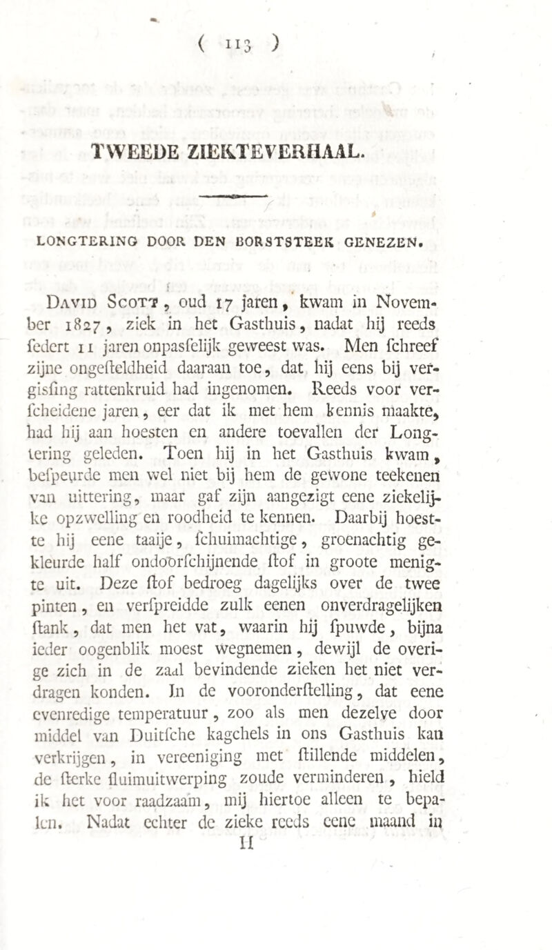 TWEEDE ZIEKJEVERHAAL. LONGTERING DOOR DEN BORSTSTEEK GENEZEN. \ David Scott, oud 17 jaren, kwam in Novem¬ ber 1827, ziek in het Gasthuis, nadat hij reeds federt 11 jaren onpasfelijk geweest was. Men fchreef zijne ongefteldheid daaraan toe, dat hij eens bij ver- gisfing rattenkruid had ingenomen. Reeds voor ver- fcheidene jaren, eer dat ik met hem kennis maakte, had hij aan hoesten en andere toevallen der Long¬ tering geleden. Toen hij in het Gasthuis kwam, belpeurde men wel niet bij hem de gewone teekenen van uittering, maar gaf zijn aangezigt eene ziekelij- ke opzwelling en roodheid te kermen. Daarbij hoest¬ te hij eene taaije, fchuimachtige, groenachtig ge¬ kleurde half ondoörfchijnende flof in groote menig¬ te uit. Deze ftof bedroeg dagelijks over de twee pinten, en verfpreidde zulk eenen onverdragelijken flank, dat men het vat, waarin hij fpuwde, bijna ieder oogenblik moest wegnemen, dewijl de overi¬ ge zich in de zaal bevindende zieken het niet ver¬ dragen konden. In de vooronderftelling, dat eene evenredige temperatuur, zoo als men dezelve door middel van Duitfche kagchels in ons Gasthuis kan verkrijgen, in vereeniging met (tillende middelen, de fterke üuimuitwerping zoude verminderen, hield ik het voor raadzaam, mij hiertoe alleen te bepa¬ len. Nadat echter de zieke reeds eene maand in II