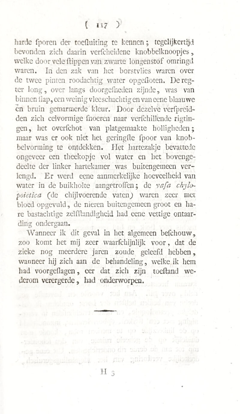 ( «i? ) harde fporen der toefluiting te kennen; tegelijkertijd bevonden zich daarin verfcheidene knobbelknoopjes, welke door vele flippen van zwarte longenstof omringd waren. In den zak van liet borstvlies waren over de twee pinten roodachtig water opgefloten. Dcreg- tcr long, over langs doorgefneden zijnde, was van binnen flap, een weinig vleeschachtig en van cone blaauwe cn bruin gemarmerde kleur. Door dezelve verfpreid- den zich celvormige fnoeren naar verfchillende rigtin- gen, het overfchot van platgemaakte holligheden; maar was er ook niet het geringde lpoor van knob- belvorming te ontdekken. Het hartezakje bevattede ongeveer een theekopje vol water en het bovenge¬ deelte der linker hartekamer was buitengemeen ver¬ lengd. Er werd eene aanmerkelijke hoeveelheid van water in de buikholte aangetroffen; de vafa chyfo- poietica (de chijlvoerende vatenj waren zeer met bloed opgevuld, de nieren buitengemeen groot en ha¬ re bastachtige zelfflandigheid had eene vettige ontaar¬ ding ondergaan. Wanneer ik dit geval in het algemeen befchouw, zoo komt het mij zeer waarfchijnlijk voor, dat de zieke nog meerdere jaren zoude geleefd hebben, wanneer hij zich aan de behandeling, welke ik hem had voorgeflagen, eer dat zich zijn toefland we¬ derom verergerde, had onderworpen. II o O