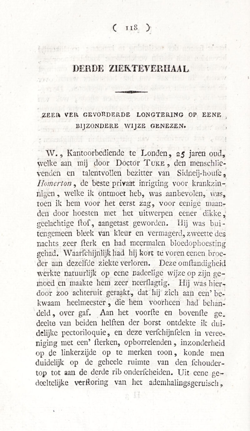 DERDE ZIEKTE VERHAAL ZEER VER GEVOEDERDE LONGTERING OP EENE BIJZONDERE WIJZE GENEZEN. W., Kantoorbediende te Londen, 25 jaren oud, welke aan mij door Doctor Tüke, den menschlie- t venden en talentvollen bezitter van Sidneij-houfe, Homerton, de beste privaat inrigting voor krankzin¬ nigen , welke ik ontmoet heb, was aanbevolen, was, toen ik hem voor het eerst zag, voor eenige maan¬ den door hoesten met het uitwerpen eener dikke, geelachtige dof, aangetast geworden. Hij was bui¬ tengemeen bleek van kleur en vermagerd, zweette des nachts zeer Kerk en had meermalen bloedophoestin gehad. Waarfchijnlijkhad hij kort te voren eenen broe¬ der aan dezelfde ziekte verloren. Deze omdandighe/d werkte natuurlijk op eene nadeelige wijze op zijn ge¬ moed en maakte hem zeer neerfiagtig. Hij was hier¬ door zoo achteruit geraakt., dat hij zich aan een’ be¬ kwaam heelmeester, die hem voorheen had behan¬ deld, over gaf. Aan het voorde en bovende ge. deelte van beiden helften der borst ontdekte ik dui¬ delijke pectoriloquie, en deze verfchijnfelen in veree- niging met een’ derken, opborrelenden, inzonderheid op de linkerzijde op te merken toon, konde men duidelijk op de geheele ruimte van den fchouder- top tot aan de derde rib onderfcheiden. Uit eene ge¬ deeltelijke verftoring van het ademhalingsgeruisch, crq .