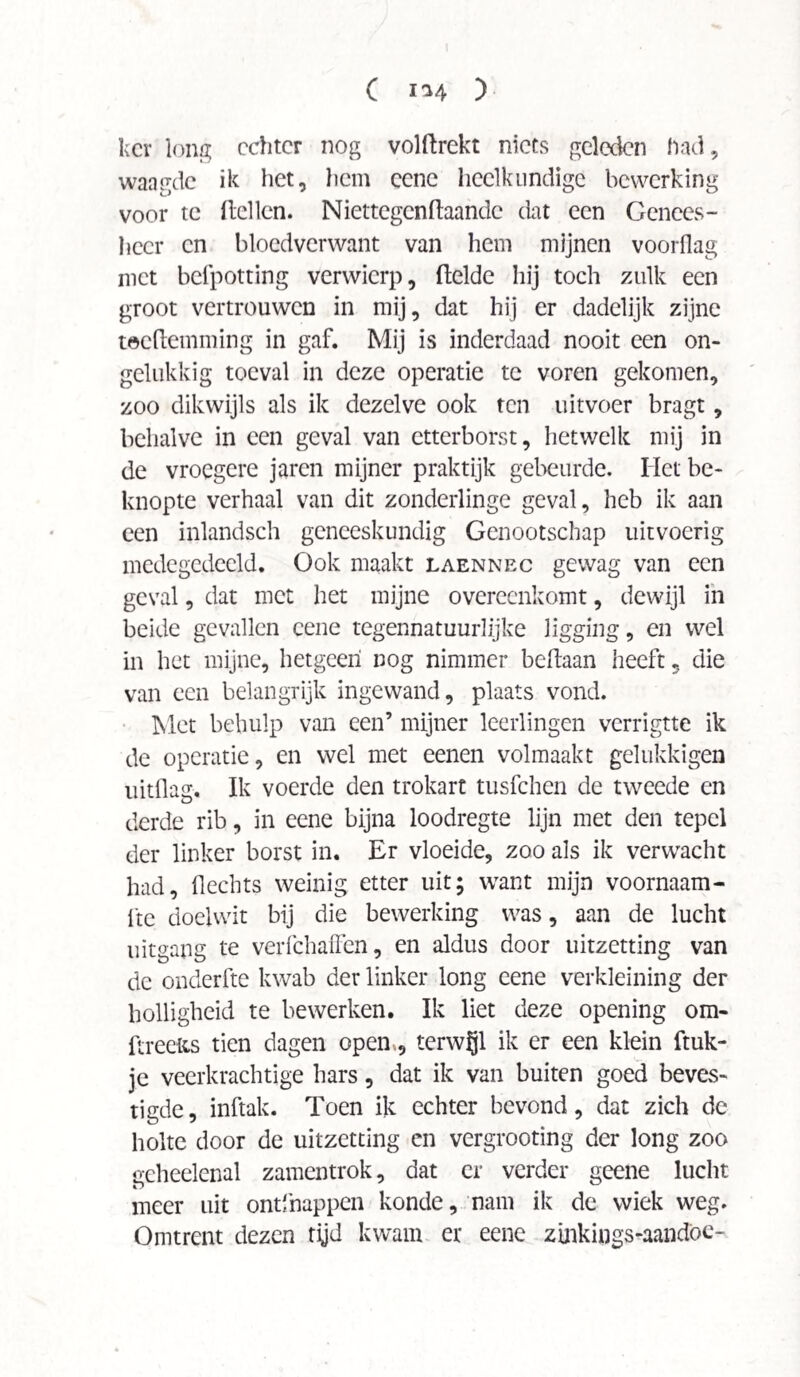 C I'M ) kcr long echter nog volftrekt niets geleden had, waagde ik het, hem cenc heelkundige bewerking voor te (tellen. Niettegcnftaandc dat een Genees¬ heer en bloedverwant van hem mijnen voorflag met befpotting verwierp, (telde hij toch zulk een groot vertrouwen in mij, dat hij er dadelijk zijne toeftemming in gaf. Mij is inderdaad nooit een on¬ gelukkig toeval in deze operatie te voren gekomen, zoo dikwijls als ik dezelve ook ten uitvoer bragt, behalve in een geval van etterborst, hetwelk mij in de vroegere jaren mijner praktijk gebeurde. Het be¬ knopte verhaal van dit zonderlinge geval, heb ik aan een inlandsch geneeskundig Genootschap uitvoerig medegedeeld. Ook maakt laennec gewag van een geval, dat met het mijne overeenkomt, dewijl in beide gevallen cene tegennatuurlijke ligging, en wel in het mijne, hetgeen nog nimmer beitaan heeft , die van een belangrijk ingewand, plaats vond. Met behulp van een’ mijner leerlingen verrigtte ik de operatie, en wel met eenen volmaakt gelukkigen uitdag. Ik voerde den trokart tusfehen de tweede en derde rib, in eene bijna loodregte lijn met den tepel der linker borst in. Er vloeide, zoo als ik verwacht had, dechts weinig etter uit; want mijn voornaam- (te doelwit bij die bewerking was, aan de lucht uitgang te verfchaffen, en aldus door uitzetting van de onderfte kwab der linker long cene verkleining der holligheid te bewerken. Ik liet deze opening om- ftreefts tien dagen open., terwijl ik er een klein (tuk¬ je veerkrachtige hars, dat ik van buiten goed beves¬ tigde, inftak. Toen ik echter bevond, dat zich de holte door de uitzetting en vergrooting der long zoo geheelenal zamentrok, dat er verder geene lucht meer uit ontfnappen konde, nam ik de wiek weg. Omtrent dezen rijd kwam er eene zinkings-aandöc-
