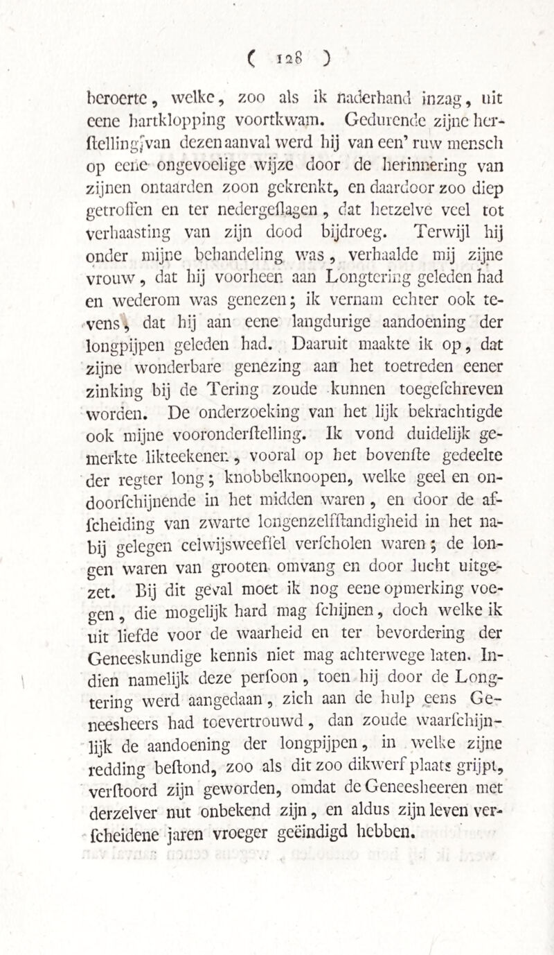 ( Ï28 ) beroerte, welke, zoo als ik naderhand inzag, uit cene hartklopping voortkwam. Gedurende zijne her- ftellingJVan dezen aanval werd hij van een’ ruw mensch op cene ongevoelige wijze door de herinnering van zijnen ontaarden zoon gekrenkt, en daardoor zoo diep getroffen en ter nedergeflagen, dat hetzelve veel tot verhaasting van zijn dood bijdroeg. Terwijl hij onder mijne behandeling was, verhaalde mij zijne vrouw, dat hij voorheen aan Longtering geleden had en wederom was genezen; ik vernam echter ook te¬ vens, dat hij aan eene langdurige aandoening der longpijpen geleden had. Daaruit maakte ik op, dat zijne wonderbare genezing aan het toetreden eener zinking bij de Tering zoude kunnen toegefchreven worden. De onderzoeking van het lijk bekrachtigde ook mijne vooronderftelling. Ik vond duidelijk ge¬ merkte likteekenen, vooral op het bovenfte gedeelte der regter long; knobbelknoopen, welke geel en on- doorfchijnende in het midden waren , en door de af- icheiding van zwarte longenzelffhmdigheid in het na¬ bij gelegen cel wijs weef! el verfcholen waren; de lon¬ gen waren van grooten omvang en door lucht uitge¬ zet. Bij dit ge\ral moet ik nog eene opmerking voe¬ gen , die mogelijk hard mag fchijnen, doch welke ik uit liefde voor de waarheid en ter bevordering der Geneeskundige kennis niet mag achterwege laten. In¬ dien namelijk deze perfoon , toen hij door de Long¬ tering werd aangedaan, zich aan de hulp eens Ge- neesheers had toevertrouwd, dan zoude waarfchijn- lijk de aandoening der longpijpen, in welke zijne redding beftond, zoo als dit zoo dikwerf plaats grijpt, verftoord zijn geworden, omdat de Geneesheeren met derzelver nut onbekend zijn, en aldus zijn leven ver- fcheidene jaren vroeger geëindigd hebben.