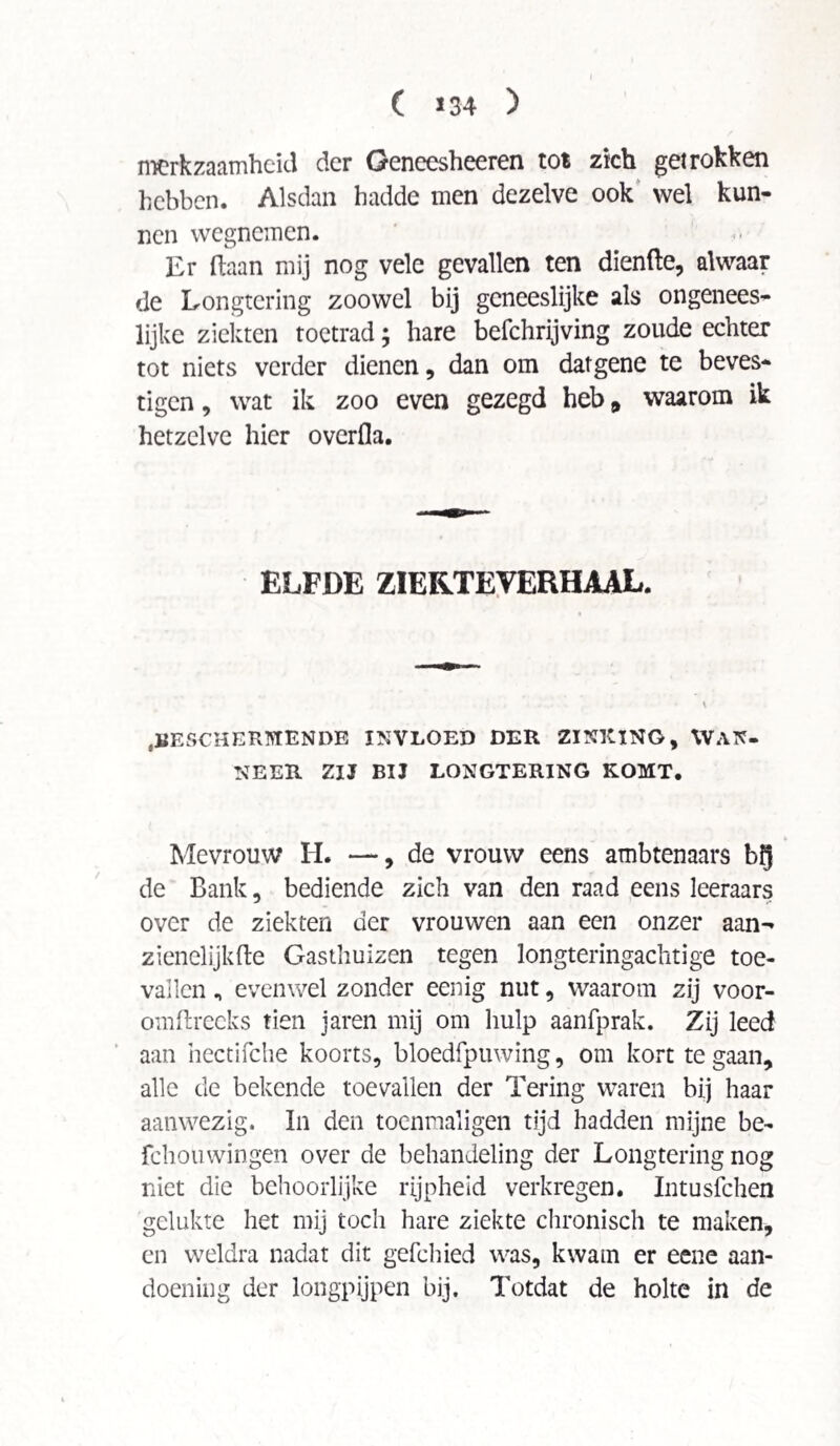 C >34 ) merkzaamheid der Geneesheeren tot zich getrokken hebben. Alsdan hadde men dezelve ook wel kun¬ nen wegnemen. Er (laan mij nog vele gevallen ten diende, alwaar de Longtering zoowel bij geneeslijke als ongenees¬ lijke ziekten toetrad; hare befchrijving zoude echter tot niets verder dienen, dan om datgene te beves¬ tigen , wat ik zoo even gezegd heb * waarom ik hetzelve hier overfla. ELFDE ZIERTEVERHAAL. BESCHERMENDE INVLOED DER ZINKING, WAN¬ NEER ZIJ BIJ LONGTERING KOMT. Mevrouw H. —, de vrouw eens ambtenaars b$ de Bank, bediende zich van den raad eens leeraars over de ziekten der vrouwen aan een onzer aan-* zienelijkde Gasthuizen tegen longteringachtige toe¬ vallen „ evenwel zonder eenig nut, waarom zij voor- omdrecks tien jaren mij om liulp aanfprak. Zij leed aan hectifche koorts, bloedfpuwing, om kort te gaan, alle de bekende toevallen der Tering waren bij haar aanwezig. In den toenmaligen tijd hadden mijne be- fchouwingen over de behandeling der Longtering nog niet die behoorlijke rijpheid verkregen. Intusfchen gelukte het mij toch hare ziekte chronisch te maken, en weldra nadat dit gefchied was, kwam er eene aan¬ doening der longpijpen bij. Totdat de holte in de