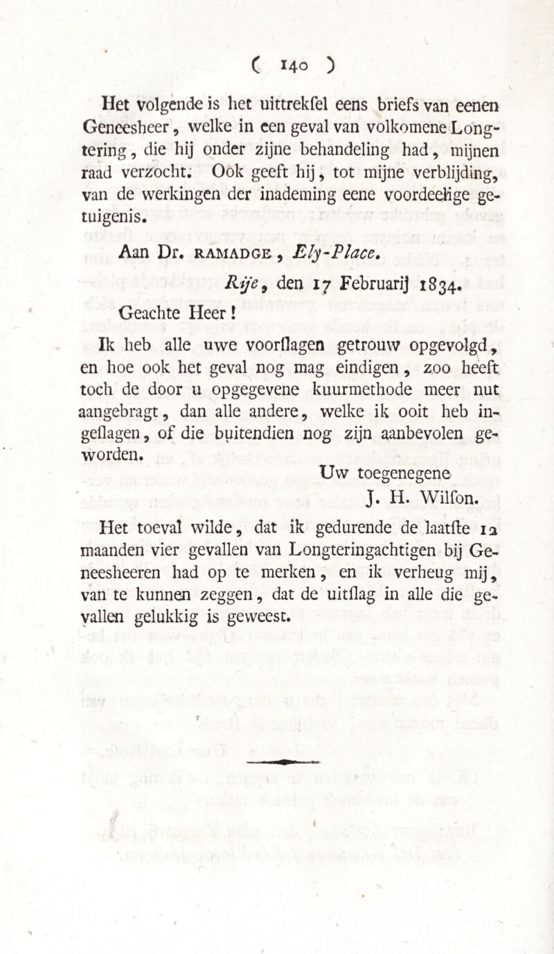 Het volgende is het uittrekfel eens briefs van eenen Geneesheer, welke in een geval van volkomene Long¬ tering , die hij onder zijne behandeling had, mijnen raad verzocht. Ook geeft hij, tot mijne verblijding, van de werkingen der inademing eene voordeehge ge¬ tuigenis. Aan Dr, ram ad ge , Ely-Place. Rl/e9 den 17 Februarij 1834. Geachte Heer! Ik heb alle uwe voorhagen getrouw opgevolgd, en hoe ook het geval nog mag eindigen, zoo heeft toch de door u opgegevene kuurmethode meer nut aangebragt, dan alle andere, welke ik ooit heb in- geflagen, of die buitendien nog zijn aanbevolen ge¬ worden. Uw toegenegene J. H. Wilfon. Het toeval wilde, dat ik gedurende de laatfte 12 maanden vier gevallen van Longteringachtigen bij Ge- neesheeren had op te merken, en ik verheug mij, van te kunnen zeggen, dat de uitflag in alle die ge¬ vallen gelukkig is geweest. t