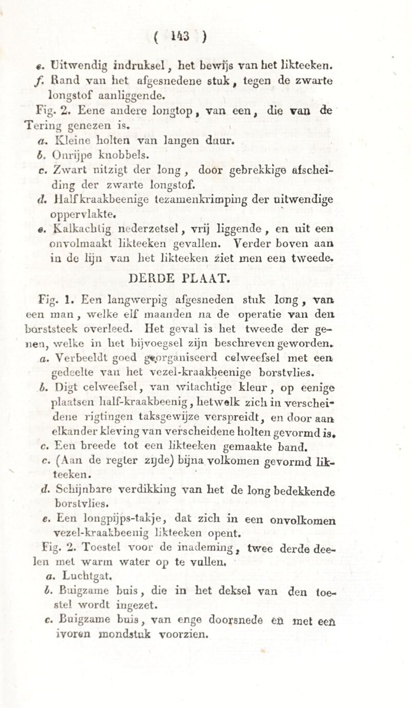 ê. Uitwendig indruksel, het bewijs van het likteeken. ƒ. Rand van het afgesnedene stuk, tegen de zwarte longstof aanliggende. Fig. 2. Eene andere longtop, van een, die van de Tering genezen is. a. Kleine holten van langen duur. b. Onrijpe knobbels. c. Zwart nilzigt der long , door gebrekkige afschei¬ ding der zwarte longstof. (1. Half kraakbeenige tez amenkrimping der uitwendige oppervlakte. e. Kalkachtig nederzetsel, vrij liggende , en uit een onvolmaakt likteeken gevallen. Verder boven aan in de lijn van het likteeken ziet men een tweede. DERDE PLAAT. Fig. 1. Een langwerpig afgesneden stuk long , van een man , welke elf maanden na de operatie van den barststeek overleed. Het geval is het tweede der ge¬ nen, welke in het bijvoegsel zijn beschreven geworden. a. Verbeeldt goed georganiseerd celweefsel met een gedeelte van het vezel-kraakbeenige borstvlies. b. Digt celweefsel, van witachtige kleur, op eenige plaatsen half-kraakbeenig, hetwelk zich in verschei¬ dene rigtingen taksgewijze verspreidt, en door aan elkander kleving van verscheidene holten gevormd is. c. Een breede tot een likteeken gemaakte band. c. (Aan de regier zgdej bijna volkomen gevormd lik¬ teeken. d. Schijnbare verdikking van het de long bedekkende borstvlies. e. Een longpijps-takje, dat zich in een onvolkomen vezel-kraakbeenig likteeken opent. Fig. 2. Toestel voor de inademing, twee derde dee- len met warm water op te vullen, ö. Luchtgat. b. Buigzame buis, die in het deksel van den toe¬ stel wordt ingezet. c. Buigzame buis, van enge doorsnede eü met een ivoren mondstuk voorzien.