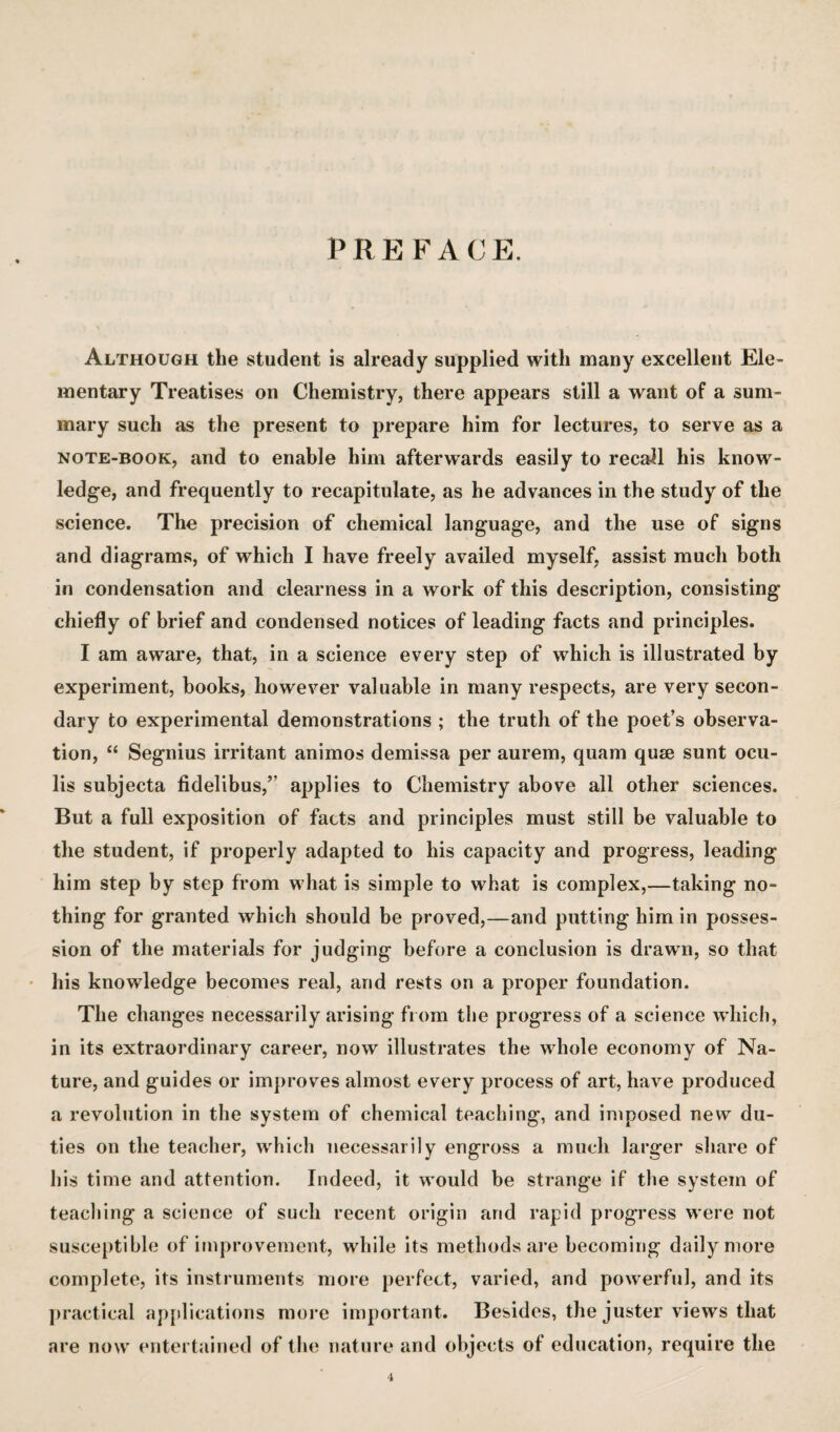 PREFACE. Although the student is already supplied with many excellent Ele¬ mentary Treatises on Chemistry, there appears still a want of a sum¬ mary such as the present to prepare him for lectures, to serve as a NOTE-BOOK, and to enable him afterwards easily to recall his know¬ ledge, and frequently to recapitulate, as he advances in the study of the science. The precision of chemical language, and the use of signs and diagrams, of which I have freely availed myself, assist much both in condensation and clearness in a work of this description, consisting chiefly of brief and condensed notices of leading facts and principles. I am aware, that, in a science every step of which is illustrated by experiment, books, however valuable in many respects, are very secon¬ dary to experimental demonstrations ; the truth of the poet’s observa¬ tion, “ Segnius irritant animos demissa per aurem, quam quad sunt ocu- lis subjecta fidelibus,” applies to Chemistry above all other sciences. But a full exposition of facts and principles must still be valuable to the student, if properly adapted to his capacity and progress, leading him step by step from what is simple to what is complex,—taking no¬ thing for granted which should be proved,—and putting him in posses¬ sion of the materials for judging before a conclusion is drawn, so that ' his knowledge becomes real, and rests on a proper foundation. The changes necessarily arising from the progress of a science which, in its extraordinary career, now illustrates the whole economy of Na¬ ture, and guides or improves almost every process of art, have produced a revolution in the system of chemical teaching, and imposed new du¬ ties on the teacher, which necessarily engross a much larger share of his time and attention. Indeed, it would be strange if tlie system of teaching a science of such recent origin and rapid progress were not susceptible of improvement, while its methods ai’e becoming daily more complete, its instruments more perfect, varied, and powerful, and its ])ractical ap[(lications more important. Besides, the juster views that are now entertained of the nature and objects of education, require the