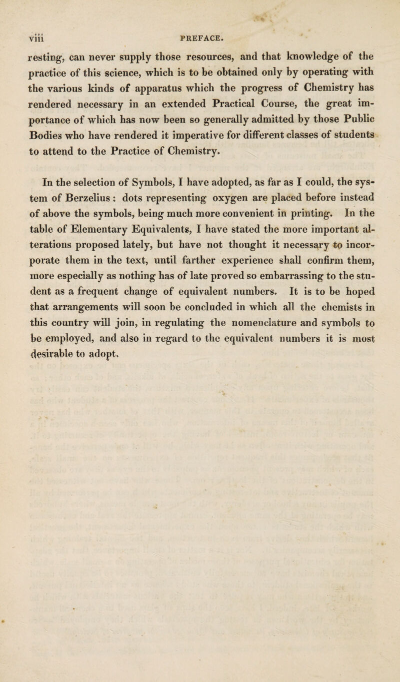 « • « resting, can never supply those resources, and that knowledge of the practice of this science, which is to be obtained only by operating with the various kinds of apparatus which the progress of Chemistry has rendered necessary in an extended Practical Course, the great im¬ portance of which has now been so generally admitted by those Public Bodies who have rendered it imperative for different classes of students to attend to the Practice of Chemistry. In the selection of Symbols, I have adopted, as far as I could, the sys¬ tem of Berzelius ; dots representing oxygen are placed before instead of above the symbols, being much more convenient in printing. In the table of Elementary Equivalents, I have stated the more important al¬ terations proposed lately, but have not thought it necessary to incor¬ porate them in the text, until farther experience shall confirm them, more especially as nothing has of late proved so embarrassing to the stu¬ dent as a frequent change of equivalent numbers. It is to be hoped that arrangements will soon be concluded in which all the chemists in this country will join, in regulating the nomenclature and symbols to be employed, and also in regard to the equivalent numbers it is most desirable to adopt.