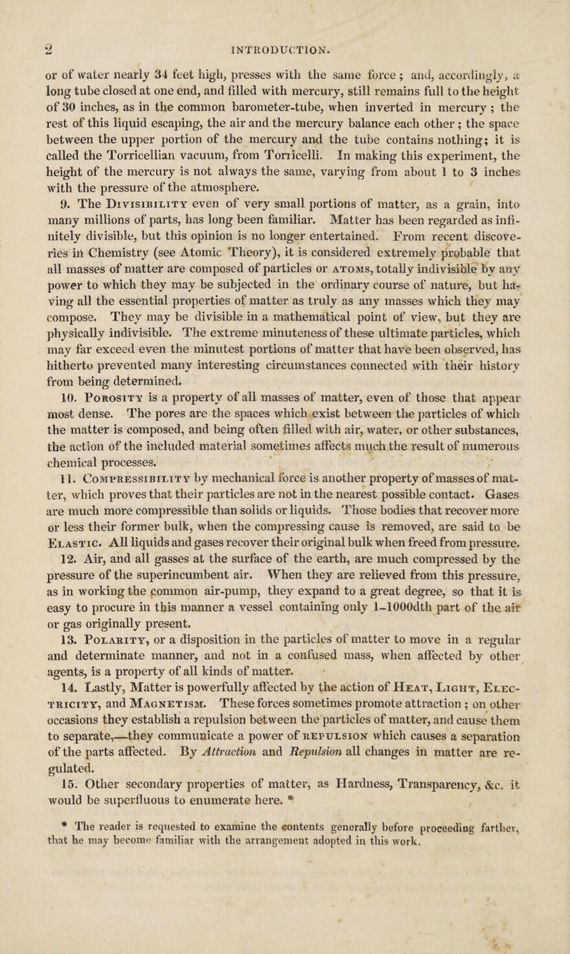 or of water nearly 34 feet high, presses with the same force ; and, accordingly, a long tube closed at one end, and filled with mercury, still remains full to the height of 30 inches, as in the common barometer-tube, when inverted in mercury ; the rest of this liquid escaping, the air and the mercury balance each other; the space between the upper portion of the mercury and the tube contains nothing; it is called the Torricellian vacuum, from Torricelli. In making this experiment, the height of the mercury is not always the same, varying from about 1 to 3 inche.s with the pressure of the atmosphere. 9. The Divisibility even of very small portio'ns of matter, as a grain, into many millions of parts, has long been familiar. Matter has been regarded as infi¬ nitely divisible, but this opinion is no longer entertained. From recent discove- ries in Chemistry (see Atomic Theory), it is considered extremely probable that all masses of matter are composed of particles or atoms, totally indivisible by any power to which they may be subjected in the ordinary course of nature, but ha¬ ving all the essential properties of matter as truly as any masses which they may compose. They may be divisible in a mathematical point of view, but they are physically indivisible. The extreme minuteness of these ultimate particles, which may far exceed even the minutest portions of matter that have been observed, has hitherto prevented many interesting circumstances connected with their history from being determined. 10. Porosity is a property of all masses of matter, even of those that appear most dense. The pores are the spaces which exist between the particles of which the matter is composed, and being often filled with air, water, or other substances, the action of the included material sometimes affects much the result of numerous chemical processes. 11. Compressibility by mechanical force is another property of masses of mat¬ ter, which proves that their particles are not in the nearest possible contact. Gases are much more compressible than solids or liquids. Those bodies that recover more or less their former bulk, when the compressing cause is removed, are said to be Elastic. All liquids and gases recover their original bulk when freed from pressure. 12. Air, and all gasses at the surface of the earth, are much compressed by the pressure of the superincumbent air. When they are relieved from this pressure, as in working the common air-pump, they expand to a great degree, so that it is easy to procure in this manner a vessel containing only 1-lOOOdth part of the air or gas originally present. 13. Polarity, or a disposition in the particles of matter to move in a regular and determinate manner, and not in a confused mass, when affected by other agents, is a property of all kinds of matter. 14. Lastly, Matter is powerfully affected by the action of Heat, Light, Elec¬ tricity, and Magnetism. These forces sometimes promote attraction; on other occasions they establish a repulsion between the'particles of matter, and cause them to separate,—they communicate a power of repulsion which causes a separation of the parts affected. By Attractim and Repulsion all changes in matter are re¬ gulated. 15. Other secondary properties of matter, as Hardness, Transparency, &c. it would be superfluous to enumerate here. * * The reader is requested to examine the eontents generally before proceeding farther, that he may become familiar with the arrangement adopted in this work.