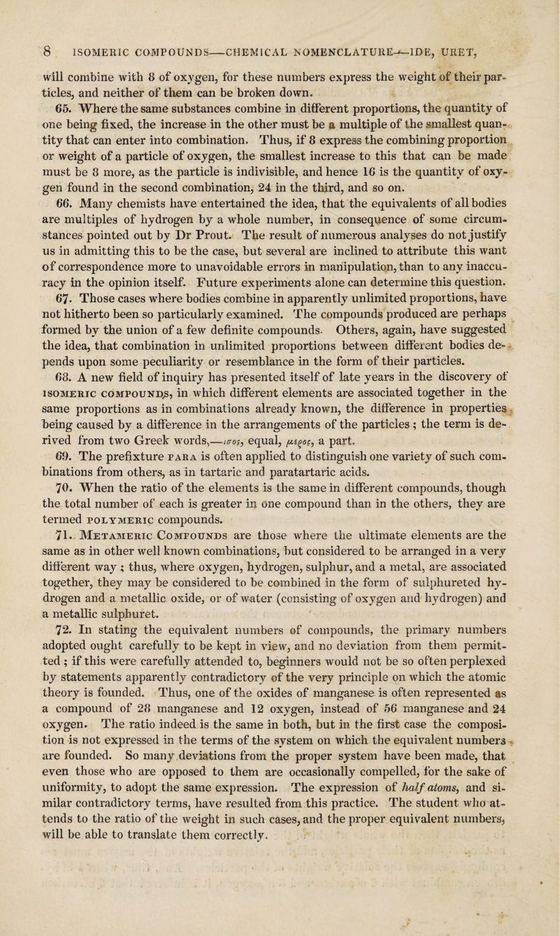will combine Avith 8 of oxygen, for these numbers express the weight of their par¬ ticles, and neither of them can be broken down. 65. Where the same substances combine in different proportions, the quantity of one being fixed, the increase in the other must be p, multiple of the smallest quan¬ tity that can enter into combination. Thus, if 8 express the combining proportion or weight of a particle of oxygen, the smallest increase to this that can be made must be 8 more, as the particle is indivisible, and hence 16 is the quantity of oxy¬ gen found in the second combination, 24 in the third, and so on. 66. Many chemists have entertained the idea, that the equivalents of all bodies are multiples of hydrogen by a whole number, in consequence of some circum¬ stances pointed out by Dr Prout. The result of numerous analyses do not justify us in admitting this to be the case, but several are inclined to attribute this want of correspondence more to unavoidable errors in manipulation, than to any inaccu¬ racy in the opinion itself. Future experunents alone can determine this question. 67. Those cases where bodies combine in apparently unlimited proportions, have not hitherto been so particularly examined. The compounds produced are perhaps formed by the union of a few definite compounds. Others, again, haA’^e suggested the idea, that combination in unlimited proportions between different bodies de¬ pends upon some peculiarity or resemblance in the form of their particles. 68. A new field of inquiry has presented itself of late years in the discovery of ISOMERIC COMPOUND^, in which different elements are associated together in the same proportions as in combinations already known, the difference in properties being caused by a difference in the arrangements of the particles ; the term is de¬ rived from two Greek words,—equal, a part. 69. The prefixture para is often applied to distinguish one variety of such com¬ binations from others, as in tartaric and paratartaric acids. 70. When the ratio of the elements is the same in different compounds, though the total number of each is greater in one compound than in the others, they are termed polymeric compounds. 71. Metameric Compounds are those Avhere the ultimate elements are the same as in other well known combinations, but considered to be arranged in a very difierent way; thus, where oxygen, hydrogen, sulphur, and a metal, are associated together, they may be considered to be combined in the form of sulphureted hy¬ drogen and a metallic oxide, or of water (consisting of oxygen and hydrogen) and a metallic sulphuret. 72. In stating the equivalent numbers of compounds, the primary numbers adopted ought carefully to be kept in vieAV, and no deviation from them permit¬ ted ; if this were carefully attended to, beginners would not be so often perplexed by statements apparently contradictory of the very principle on which the atomic theory is founded. Thus, one of the oxides of manganese is often represented as a compound of 28 manganese and 12 oxygen, instead of 56 manganese and 24 oxygen. The ratio indeed is the same in both, but in the first case the composi¬ tion is not expressed in the terms of the system on which the equivalent numbers are founded. So many deviations from the proper system have been made, that even those who are opposed to them are occasionally compelled, for the sake of uniformity, to adopt the same expression. The expression of half atoms, and si¬ milar contradictory terms, have resulted from this practice. The student who at¬ tends to the ratio of the weight in such cases, and the proper equivalent numbers^ will be able to translate them correctly.