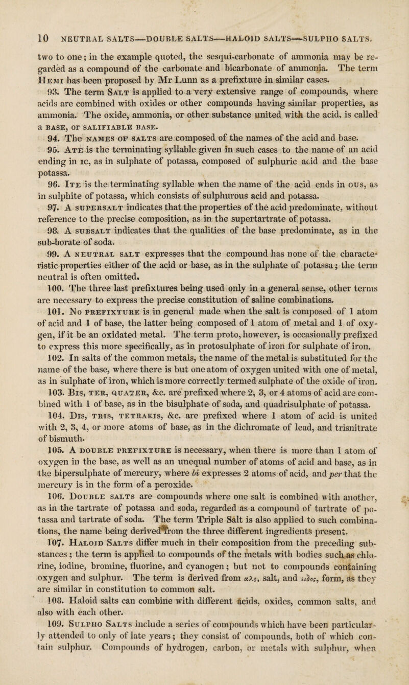 two to one; in the example quoted, the sesqui-carbonate of ammonia may be re¬ garded as a compound of the carbonate and bicarbonate of ammonia. The term He MI has been proposed by Mr Lunn as a prefixture in similar cases. 93. The term Salt is applied to a Yery extensive range of compounds, where acids are combined with oxides or other compounds having similar properties, as ammonia. The oxide, ammonia, or other substance united wit^ the acid, is called a BASE, or SALIFIABLE BASE. 94. The NAMES or salts are composed of the names of the acid and base. 95. Ate is the terminating syllable given in such cases to the name of an acid ending in ic, as in sulphate of potassa, composed of sulphuric acid and the base potassa. 96. Ite is the terminating syllable when the name of the acid ends in ous, as in sulphite of potassa, which consists of sulphurous acid and potassa. 97. A supeb,salt indicates that the properties of the acid predominate, without reference to the precise composition, as in the supertartrate of potassa. 98< A subsalt indicates that the qualities of the base predominate, as in the sub-borate of soda. 99. A neutral salt expresses that the compound has none of the characte-‘ ristic properties either of the acid or base, as in the sulphate of potassa; the term neutral is often omitted, 100. The three last prefixtures being used only in a general sense, other terms are necessary to express the precise constitution of saline combinations. 101. No prefixture is in general made when the salt is composed of 1 atom of acid and 1 of base, the latter being composed of 1 atom of metal and 1 of oxy¬ gen, if it be an oxidated metal. The term proto, however, is occasionally prefixed to express this more specifically, as in protosulphate of iron for sulphate of iron. 102. In salts of the common metals, the name of the metal is substituted for the name of the base, where there is but one atom of oxygen united with one of metal, as in sulphate of iron, which is more correctly termed sulphate of the oxide of iron. 103. Bis, TER, QUATER, &c. are prefixed where 2, 3, or 4 atoms of acid are com¬ bined with 1 of base, as in the bisulphate of soda, and quadrisulphate of potassa. 104. Dis, TRis, TETRAKis, &c. are prefixed where 1 atom of acid is united with 2, 3, 4, or more atoms of base, as in the dichromate of lead, and trisnitrate of bismuth. 105. A DOUBLE PREFIXTURE is necessary, when there is more than 1 atom of oxygen in the base, as well as an unequal number of atoms of acid and base, as in the bipersulphate of mercury, where hi expresses 2 atoms of acid, and -per that the mercury is in the form of a peroxide. 106. Double salts are compounds where one salt is combined with another, as in the tartrate of potassa and soda, regarded as a compound of tartrate of po¬ tassa and tartrate of soda. The term Triple Salt is also applied to such combina¬ tions, the name being derived*from the three different ingredients present. 107. Haloid Salts differ much in their composition from the preceding sub¬ stances ; the term is applied to compounds of the metals with bodies such as chlo- rine, iodine, bromine, fluorine, and cyanogen; but not to compounds containing oxygen and sulphur. The term is derived from aXs, salt, and form, as they are similar in constitution to common salt. 108. Haloid salts can combine with different ^icids, oxides, common salts, and also with each other. 109. SuLPHO Salts include a series of compounds which have been particular¬ ly attended to only of late years; they consist of compounds, both of which con¬ tain sulphur. Compounds of hydrogen, carbon, or metals with sulj)hur, when