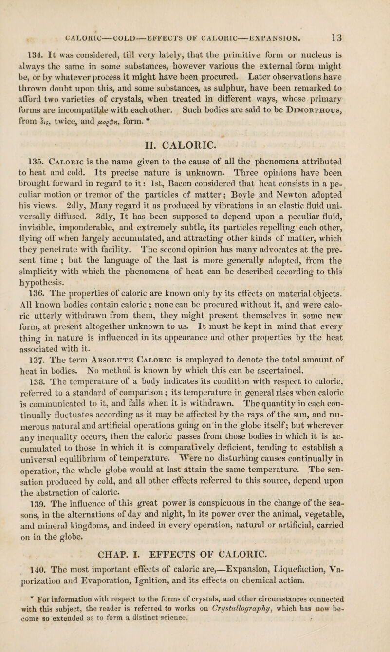 134. It was considered, till very lately, that the primitive form or nucleus is always the same in some substances, however various the external form might be, or by whatever j)rocess it might have been procured. Later observations have thrown doubt upon this, and some substances, as sulphur, have been remarked to afford two varieties of crystals, when treated in different ways, whose primary forms are incompatible wdth each other. Such bodies are said to be Dimorphous, from twice, and form. * II. CALORIC. 135. Caloric is the name given to the cause of all the phenomena attributed to heat and cold. Its precise nature is unknown. Three opinions have been brought forward in regard to it: 1st, Bacon considered that heat consists in a pe¬ culiar motion or tremor of the particles of matter; Boyle and Newton adopted his views. 2dly, Many regard it as produced by vibrations in an elastic fluid uni¬ versally diffused. 3dly, It has been supposed to depend upon a peculiar fluid, invisible, imponderable, and extremely subtle, its particles repelling' each other, flying off when largely accumulated, and attracting other kinds of matter, which they penetrate with facility. The second opinion has many advocates at the pre¬ sent time ; but the language of the last is more generally adopted, from the simplicity with which the phenomena of heat can be described according to this hypothesis. 13G. The properties of caloric are known only by its effects on material objects. All known bodies contain caloric ; none can be procured without it, and were calo¬ ric utterly withdrawn from them, they might present themselves in some new form, at present altogether unknown to us. It must be kept in mind that every thing in nature is influenced in its appearance and other properties by the heat associated with it. 137. The term Absolute Caloric is employed to denote the total amount of heat in bodies. No method is known by which this can be ascertained. 138. The temperature of a body indicates its condition with respect to caloric, referred to a standard of comparison; its temperature in general rises when caloric is communicated to it, and falls when it is withdrawn. The quantity in each con¬ tinually fluctuates according as it may be affected by the rays of the sun, and nu¬ merous natural and artificial operations going on in the globe itself; but wherever any inequality occurs, then the caloric passes from those bodies in which it is ac¬ cumulated to those in which it is comparatively deficient, tending to establish a universal equilibrium of temperature. Were no disturbing causes continually in operation, the whole globe would at last attain the same temperature. The sen¬ sation produced by cold, and all other effects referred to this source, depend upon the abstraction of caloric. 139. The influence of this great power is conspicuous in the change of the sea¬ sons, in the alternations of day and night. In its power over the animal, vegetable, and mineral kingdoms, and indeed in every operation, natural or artificial, carried on in the globe. CHAP. I. EFFECTS OF CALORIC. 140. The most important effects of caloric are,—Expansion, liquefaction. Va¬ porization and Evaporation, Ignition, and its effects on chemical action. * For information with respect to the forms of crystals, and other circumstances connected with this subject, the reader is referred to works on Crystallography, which has now be¬ come so extended as to form a distinct science.