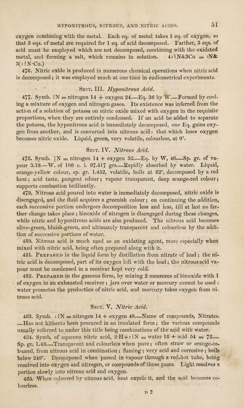 HYPONITROUS, NITROUS, AND NITRIC ACIDS. oxygen combining with the metal. Each eq. of metal takes 1 eq. of oxygen, so that 3 eqs. of metal are required for 1 eq. of acid decomposed. Farther, 3 eqs. of acid must be employed which are not decomposed, combining with the oxidated metal, and forming a salt, which remains in solution. 4;;N(&,3Cu = :N& 3(::x\-Cu.) 476. Nitric oxide is produced in numerous chemical operations when nitric acid is decomposed; it was employed much at one time in eudiometrical experiments. Sect. III. Hyponitrous Acid. 477* Symb. :N = nitrogen 14 + oxygen 24_Eq. 38 by W_Formed by cool¬ ing a mixture of oxygen and nitrogen gases. Its existence was inferred from the action of a solution of potassa on nitric oxide mixed with oxygen in the requisite proportions, when they are entirely condensed. If an acid be added to separate the potassa, the hyponitrous acid is immediately decomposed, one Eq. gains oxy¬ gen from another, and is converted into nitrous acid: that which loses oxygen becomes nitric oxide. Liquid, green, very volatile, colourless, at 0°. Sect. IV, Nitrous Acid. 478. Symb. :N = nitrogen 14 + oxygen 32—Eq. by W, 46.-—Sp. gr. of va¬ pour 3.19.—W. of 100 c. i. 97.417 grs.—liapidly absorbed by water. Liquid, orange-}'ellow colour, sp. gr. 1.452, volatile, boils at 82°, decomposed by a red heat; acid taste, pungent odour; vapour transparent, deep orange-red colour; supports combustion brilliantly. 479. Nitrous acid poured into water is immediately decomposed, nitric oxide is disengaged, and the fluid acquires a greenish colour; on continuing the addition, each successive portion undergoes decomposition less and less, till at last no far¬ ther change takes place; binoxide of nitrogen is disengaged during these changes, while nitric and hyponitrous acids are also produced. The nitrous acid becomes olive-green, bluish-green, and ultimately transparent and colourless by the addi¬ tion of successive portions of water. 480. Nitrous acid is much used as an oxidating agent, more especially when mixed with nitric acid, being often prepared along with it. 481. Prepared in the liquid form by distillation from nitrate of lead ; the ni¬ tric acid is decomposed, part of its oxygen left with the lead; the nitrous acid va¬ pour must be condensed in a receiver kept very cold. 482. Prepared in the gaseous form, by mixing 2 measures of binoxide with 1 of oxygen in an exhausted receiver; jars over water or mercury cannot be used : 'water promotes the production of nitric acid, and mercury takes oxygen from ni¬ trous acid. Sect. V. Nitric Acid. 483. Symb. ::N = nitrogen 14 -f oxygen 40.—Name of compounds. Nitrates. —Has not hitherto been procured in an insulated form; the various compounds usu^-lly referred to under this title being combinations of the aqid with water. 484. Symb. of aqueous nitric acid, 2'H4-**iN = water 18 + acid 54 = 72.— Sp.gr. 1.48.—Transparent and colourless when pure; often straw or orange^co- loured, from nitrous acid in combination ; fuming; very acid and corrosive; boils below 240°. Decomposed when passed in vapour through a red-hot tube, being resolved into oxygen and nitrogen, or compounds of these gases. Light resolves a portion slowly into nitrous acid and oxygen. 485. When coloured by nitrous acid, heat expels it, and the acid becomes co¬ lourless.