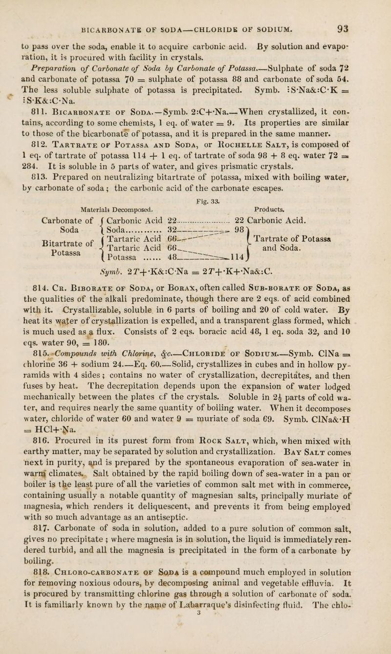 to pass over the soda, enable it to acquire carbonic acid. By solution and evapo¬ ration, it is procured with facility in crystals. Preparation of Carbonate of Soda by Carbonate of Potassa.—Sulphate of soda 72 and carbonate of potassa 70 = sulphate of potassa 88 and carbonate of soda 54. The less soluble sulphate of potassa is precipitated. Symb. ;S*Na&:C*K = :SK&;CNa. 811. Bicarbonate of Soda. — Symb. 2:C-l-*Na.—When crystallized, it con¬ tains, according to some chemists, 1 eq. of water z= 9. Its properties are similar to those of the bicarbonate of potassa, and it is prepared in the same manner. 812. Tartrate OF Potassa and Soda, or Bochelle Salt, is composed of 1 eq. of tartrate of potassa 114 1 eq. of tartrate of soda 98 + 8 eq. water 72 =» 284. It is soluble in 5 parts of water, and gives prismatic crystals. 818. Prepared on neutralizing bitartrate of potassa, mixed with boiling water, by carbonate of soda; the carbonic acid of the carbonate escapes. Materiah Decomposed, Carbonate of Soda Bitartrate of Potassa j Carbonic Acid ^ Soda............ I Tartaric Acid -( Tartaric Acid ( Potassa Fig. 33. Products. 22. 22 Carbonic Acid. 32———^, 98 88^^ 48_114 j Tartrate of Potassa and Soda. Symb. 2r+*K&:C-Na = 2r+-K+-Na&:C. 814. Cr. Biborate of Soda, or Borax, often called Sub-borate of Soda, as the qualities of the alkali predominate, though there are 2 eqs. of acid combined with it. Crystallizable, soluble in 6 parts of boiling and 20 of cold water. By heat its water of crystallization is expelled, and a transparent glass formed, which is much used as a flux. Consists of 2 eqs. boracic acid 48, 1 eq. soda 32, and 10 eqs. water 90, = 180. 815. rCompounds with Chlorine^ ^c.—Chloride of Sodium.—Symb. ClNa = ( hlorine 38 + sodium 24—Eq. 80.—Solid, crystallizes in cubes and in hollow py¬ ramids with 4 sides; contains no water of crystallization, decrepitates, and then fuses by heat. The decrepitation depends upon the expansion of water lodged mechanically between the plates cf the crystals. Soluble in 24 parts of cold wa¬ ter, and requires nearly the same quantity of boiling water. When it decomposes water, chloride of water 60 and water 9 = muriate of soda 69. Symb. ClNa&*H = HCl+I}Ja. 816. Procured in its purest form from Rock Salt, which, when mixed with earthy matter, may be separated by solution and crystallization. Bay Salt comes next in purity, ^d is prepared by the spontaneous evaporation of sea-water in warn! climates,. Salt obtained by the rapid boiling down of sea-water in a pan or boiler is the least pure of all the varieties of common salt met with in commerce, containing usually a notable quantity of magnesian salts, principally muriate of magnesia, which renders it deliquescent, and prevents it from being employed with so much advantage as an antiseptic. 817. Carbonate of soda in solution, added to a pure solution of common salt, gives no precipitate ; where magnesia is in solution, the liquid is immediately ren¬ dered turbid, and all the magnesia is precipitated in the form of a carbonate by boiling. 818. Chloro-carbonate of So^a is a compound much employed in solution for removing noxious odours, by decomposing animal and vegetable effluvia. It is procured by transmitting chlorine gas through a solution of carbonate of soda. It is familiarly known by the qame of Labarraque’s disinfecting fluid. The chlo-