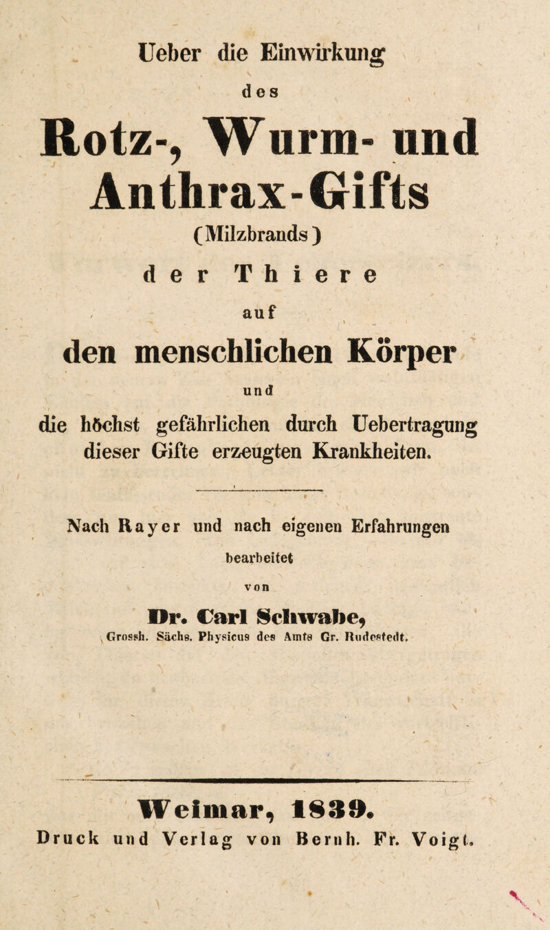 üeber die Einwirkung des , Rotz-, Wurm- und Anthrax-Gifts (Milzbrands ) der Thiere auf den menschlichen Körper ’ und die höchst gefährlichen durch Uebertragung dieser Gifte erzeugten Krankheiten. Nach Rayer und nach eigenen Erfahrungen bearbeitet von Dr« Carl ISeliwalie^ ^Grossh. Sachs. Physicus des Amts Gr. Rndefitedt. Weimar, 1S39. f — Druck und Verlag von Beruh. Pr. Voigl.