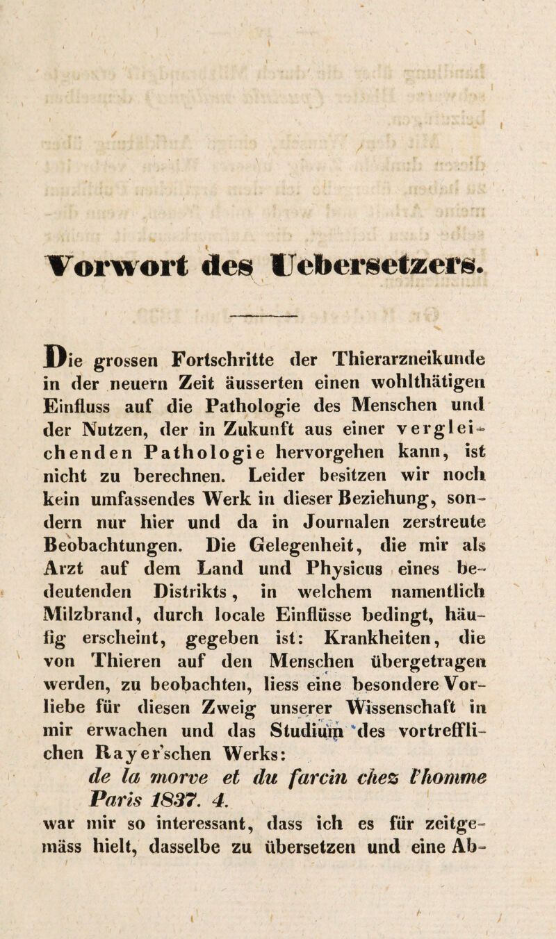 / Vorwort des IJeliersefaiers. « Die grossen Fortschritte der Thlerarzneikunde in der neuern Zeit äusserten einen wohlthätigen Finfiuss auf die Pathologie des Menschen und der Nutzen, der in Zukunft aus einer verglei^ chenden Pathologie hervorgehen kann, ist nicht zu berechnen. Leider besitzen wir noch kein umfassendes Werk in dieser Beziehung, son¬ dern nur hier und da in Journalen zerstreute Beobachtungen. Die Gelegenheit, die mir als Arzt auf dem Land und Physicus eines be¬ deutenden Distrikts, in welchem namentlich Milzbrand, durch locale Einflüsse bedingt, häu¬ fig erscheint, gegeben ist: Krankheiten, die von Thieren auf den Menschen übergetragen werden, zu beobachten, liess eine besondere Vor¬ liebe für diesen Zweig unserer Wissenschaft in mir erwachen und das Studiiun'des vortreffli¬ chen Rayer’schen Werks: de la morve et du farcîn che% Vhomme Paris 1837, 4, ' war mir so interessant, dass ich es für zeitge- mäss hielt, dasselbe zu übersetzen und eine Ab-