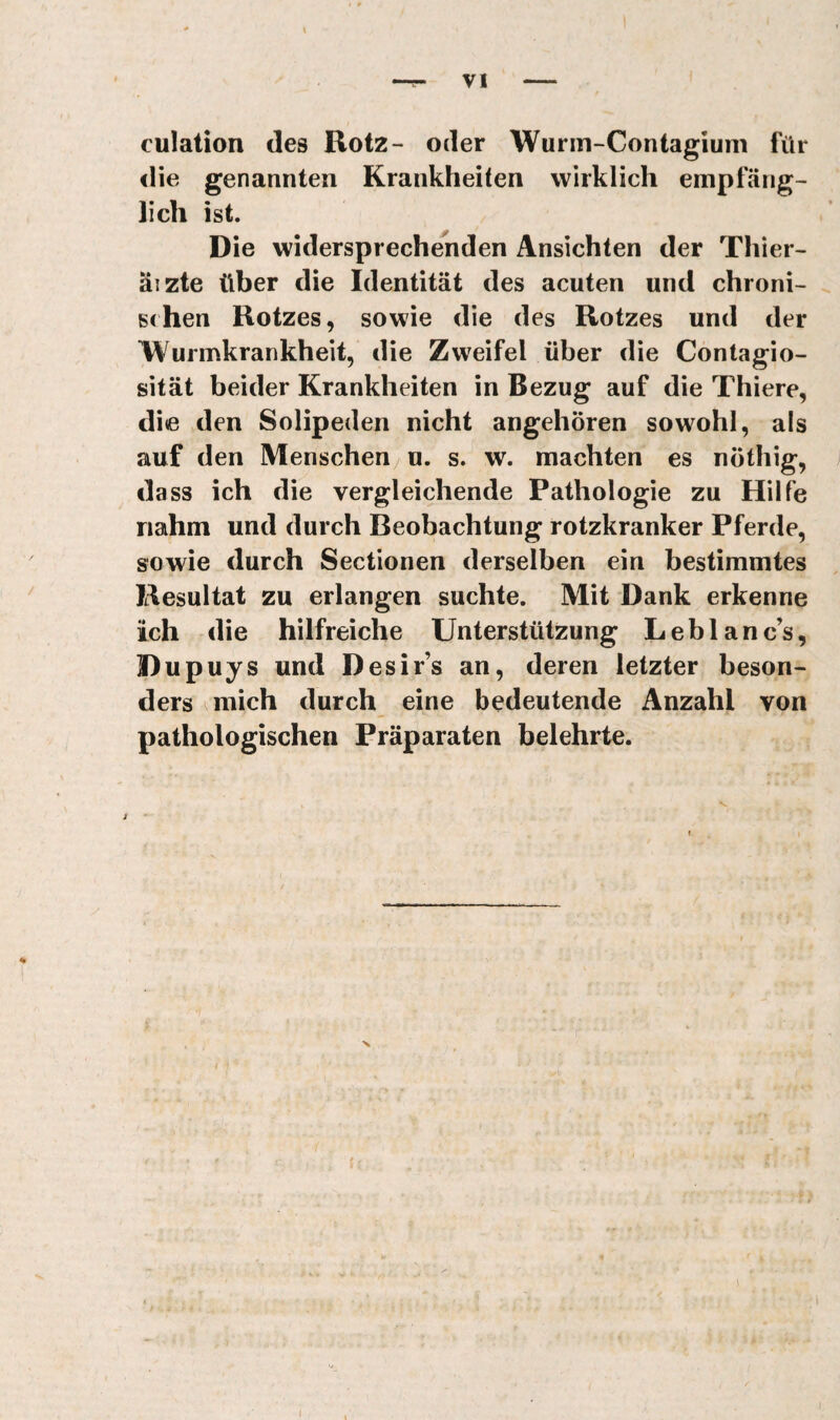 VI culation des Rotz- oder Wurm-Contagiuni für <lie genannten Krankheiten wirklich empfäng¬ lich ist. Die widersprechenden Ansichten der Thier- äizte über die Identität des acuten und chroni- ^ sehen Rotzes, sowie die des Rotzes und der Wurmkrankheit, die Zweifel über die Contagio- sität beider Krankheiten in Bezug auf die Thiere, die den Solipeden nicht angehören sowohl, als auf den Menschen u. s. w. machten es nöthig, da SS ich die vergleichende Pathologie zu Hilfe nahm und durch Beobachtung rotzkranker Pferde, sowie durch Sectionen derselben ein bestimmtes Resultat zu erlangen suchte. Mit Dank erkenne ich die hilfreiche Unterstützung Leblanc’s, Dupuys und Desir’s an, deren letzter beson¬ ders ^mich durch eine bedeutende Anzahl von pathologischen Präparaten belehrte. y