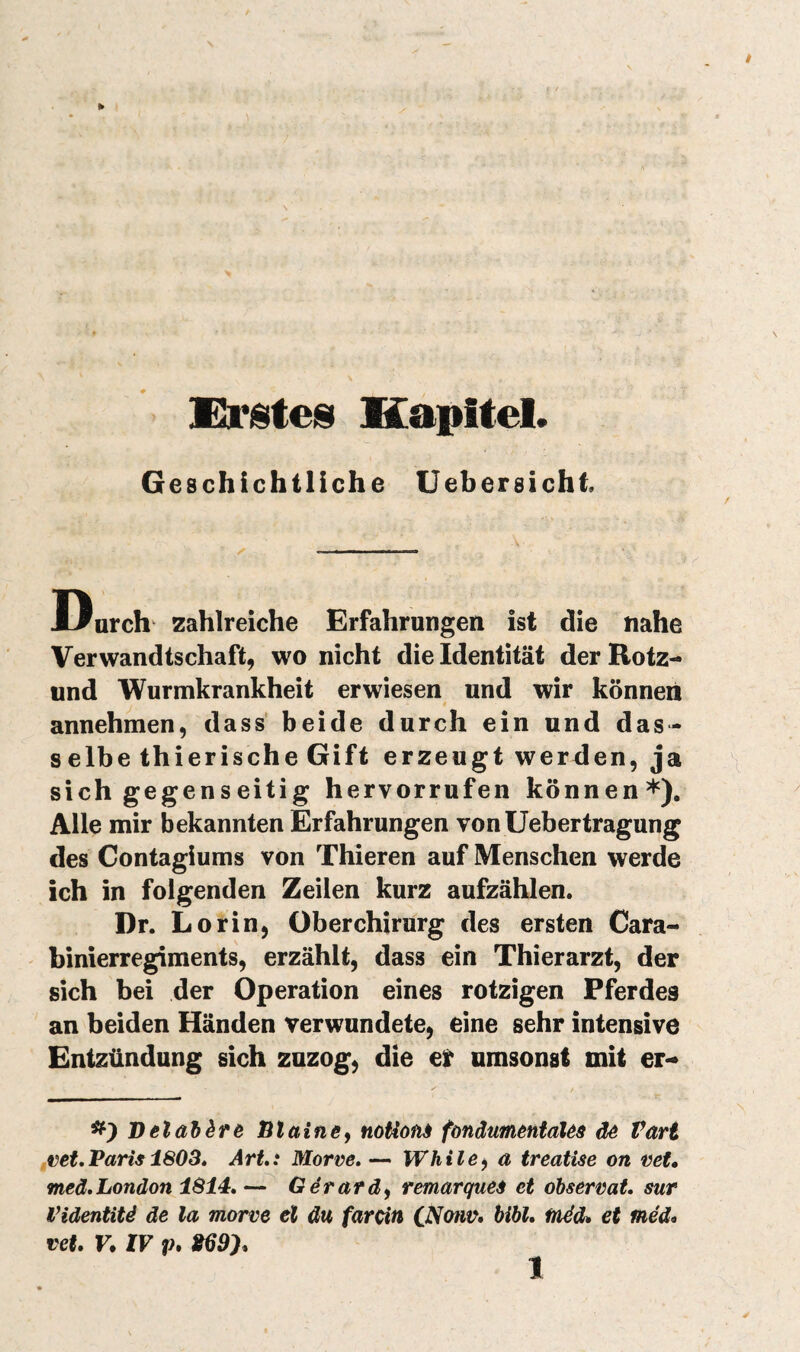 Kristeis Kapitel. Geschichtliche Uebersicht. Durch zahlreiche Erfahrungen ist die nahe Verwandtschaft, wo nicht die Identität der Rotz- und Wurmkrankheit erwiesen und wir können annehmen, dass' beide durch ein und das¬ selbe thieris che Gift erzeugt werden, ja sich gegenseitig hervorrufen können*). Alle mir bekannten Erfahrungen von Uebertragung des Contagiums von Thieren auf Menschen werde ich in folgenden Zeilen kurz aufzählen. Dr. L orin, Oberchirurg des ersten Cara- binierregiments, erzählt, dass ein Thierarzt, der sich bei der Operation eines rotzigen Pferdes an beiden Händen verwundete, eine sehr intensive Entzündung sich zuzog, die et umsonst mit er- Delabèrê Btainey noUonà fonäumeniaUs dé Vari finet, Paris 1803» Art.: Morve. — Wh il e y a treatise on vet. meä. London 1814.— Gérard y remarques et observât, sur l’identité de la morve el du farcin Cj^otw, hïbl. fnécU et méd^ vet. V. XV P» »69).