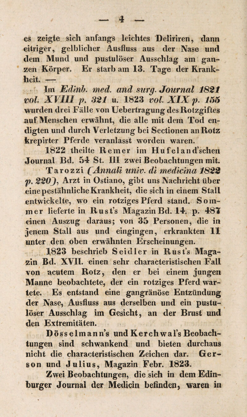 es szeîgte sich anfangs leichtes ‘Deliriren, dann eitriger, gelblicher Ausfluss aus der Nase und dem Mund und pustulöser Ausschlag am gan¬ zen Körper. Er starb am 13. Taffe der Krank¬ heit. — Im Edinb. med, and surg. Journal 1821 voL XVIIl j)^ 321 u. 1823 vol. XIX p. 166 wurden drei Fälle von Uebertragung des Rotzgiftes auf Menschen erwähnt, die alle mit dem Tod en¬ digten und durch Verletzung bei Sectionen an Rotz krepirter Pferde veranlasst worden waren. 1822 theilte Remer im Hufeland’schen Journal Bd. 54 St. III zwei Beobachtungen mit. Tarozzi ÇAnnalï univ. di medlclna 1822 p, 220J, Arzt in Ostiano, gibt uns Nachricht über eine pestähnliche Krankheit, die sich in einem Stall entwickelte, wo ein rotziges Pferd stand. S o m- mer lieferte in Rust’s Magazin Bd. 14. p. 481 einen Auszug daraus; von 35 Personen, die in jenem Stall aus und eingingen, erkrankten 11 unter den oben erwähnten Erscheinungen. 1823 beschrieb Sei dl er in Rust’s Maga¬ zin Bd. XVII. einen sehr characteristischen Fall von acutem Rotz, den er bei einem jungen Manne beobachtete, der ein rotziges Pferd war¬ tete. Es entstand eine gangränöse Entzündung der Nase, Ausfluss aus derselben und ein pustu¬ löser Ausschlag im Gesicht, an der Brust und den Extremitäten. Dösselmann’s und Kerchwal’s Beobach¬ tungen sind schwankend und bieten durchaus nicht die characteristischen Zeichen dar. Ger- ; - son und Julius, Magazin Febr. 1823. Zwei Beobachtungen, die sich in dem Edin- burger Journal der Medicin befinden, \iraren in