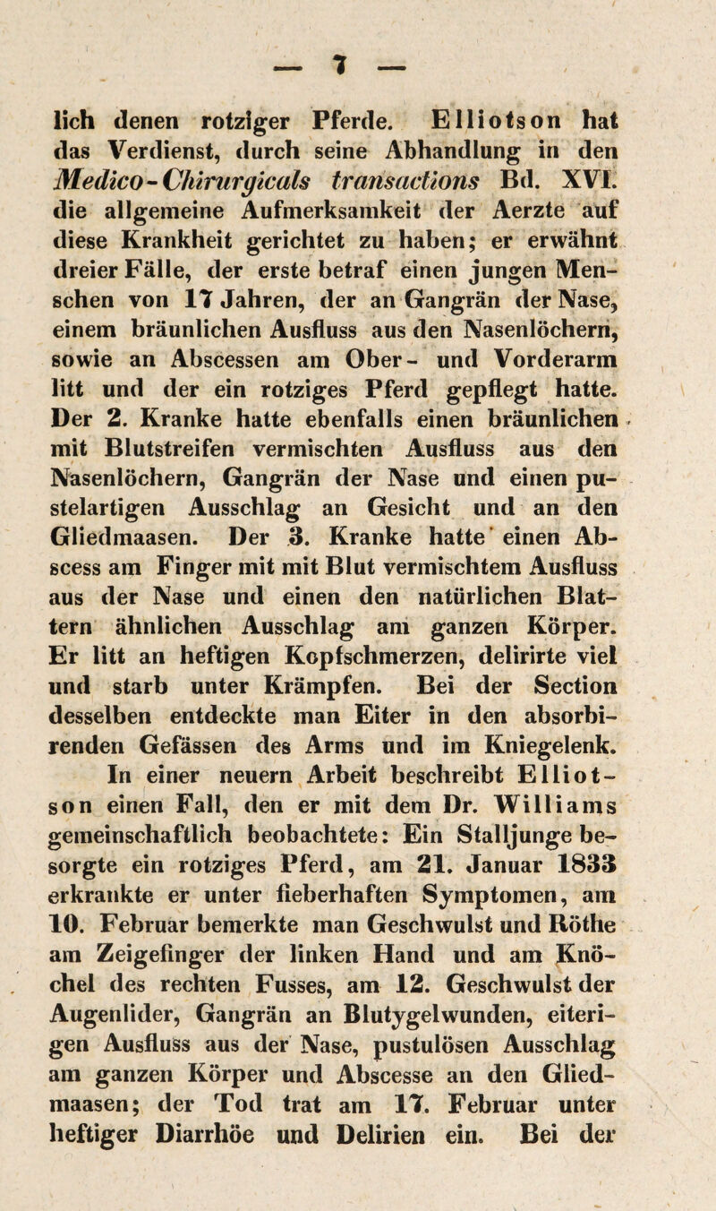 lieh denen rotziger Pferde. Ellioison hat das Verdienst, durch seine Abhandlung in den Medico-Chirurgicals transactions Bd. XVI. die allgemeine Aufmerksamkeit der Aerzte auf diese Krankheit gerichtet zu haben ; er erwähnt dreier Fälle, der erste betraf einen jungen Men¬ schen von 17 Jahren, der an Gangrän der Nase, einem bräunlichen Ausfluss aus den Nasenlöchern, sowie an Abscessen am Ober- und Vorderarm litt und der ein rotziges Pferd gepflegt hatte. Der 2. Kranke hatte ebenfalls einen bräunlichen mit Blutstreifen vermischten Ausfluss aus den Nasenlöchern, Gangrän der Nase und einen pu¬ stelartigen Ausschlag an Gesicht und an den Gliedmaasen. Der 3. Kranke hatte* einen Ab- scess am Finger mit mit Blut vermischtem Ausfluss aus der Nase und einen den natürlichen Blat¬ tern ähnlichen Ausschlag ani ganzen Körper. Er litt an heftigen Kopfschmerzen, delirirte viel und starb unter Krämpfen. Bei der Section desselben entdeckte man Eiter in den absorbi- renden Gefässen des Arms und im Kniegelenk. In einer neuern Arbeit beschreibt Elliot- son einen Fall, den er mit dem Dr. Williams gemeinschaftlich beobachtete: Ein Stalljunge be¬ sorgte ein rotziges Pferd, am 21. Januar 1833 erkrankte er unter fieberhaften Symptomen, am 10. Februar bemerkte man Geschwulst und Röthe am Zeigefinger der linken Hand und am Knö¬ chel des rechten Fusses, am 12. Geschwulst der Augenlider, Gangrän an Blutygelwunden, eiteri¬ gen Ausfluss aus der Nase, pustulösen Ausschlag am ganzen Körper und Abscesse an den Glied¬ maasen; der Tod trat am 17. Februar unter heftiger Diarrhöe und Delirien ein. Bei der